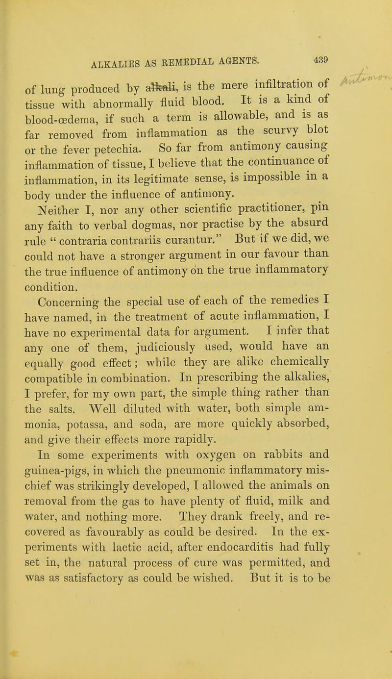 of lung produced by aM, is the mere infiltration of tissue with abnormally fluid blood. It is a kind of blood-oedema, if such a term is allowable, and is as far removed from inflammation as the scurvy blot or the fever petechia. So far from antimony causing inflammation of tissue, I believe that the continuance of inflammation, in its legitimate sense, is impossible in a body under the influence of antimony. Neither I, nor any other scientific practitioner, pin any faith to verbal dogmas, nor practise by the absurd rule  contraria contrariis curantur. But if we did, we could not have a stronger argument in our favour than the true influence of antimony on the true inflammatory condition. Concerning the special use of each of the remedies I have named, in the treatment of acute inflammation, I have no experimental data for argument. I infer that any one of them, judiciously used, would have an equally good effect; while they are alike chemically compatible in combination. In prescribing the alkalies, I prefer, for my own part, the simple thing rather than the salts. Well diluted with water, both simple am- monia, potassa, and soda, are more quickly absorbed, and give their effects more rapidly. In some experiments with oxygen on rabbits and guinea-pigs, in which the pneumonic inflammatory mis- chief was strikingly developed, I allowed the animals on removal from the gas to have plenty of fluid, milk and water, and nothing more. They drank freely, and re- covered as favourably as could be desired. In the ex- periments with lactic acid, after endocarditis had fully set in, the natural process of cure was permitted, and was as satisfactory as could be wished. But it is to be