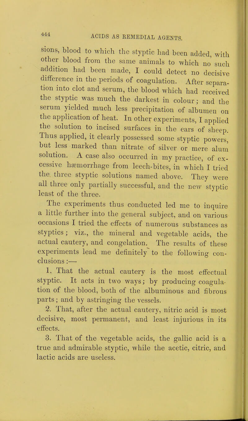 sions, blood to which the styptic had been added, with other blood from the same animals to which no such addition had been made, I could detect no decisive difference in the periods of coagulation. After separa- tion into clot and serum, the blood which had received the styptic was much the darkest in colour; and the serum yielded much less precipitation of albumen on the application of heat. In other experiments, I applied the solution to incised surfaces in the ears of sheep. Thus applied, it clearly possessed some styptic powers, but less marked than nitrate of silver or mere alum solution. A case also occurred in my practice, of ex- cessive haemorrhage from leech-bites, in which I tried the. three styptic solutions named above. They were all three only partially successful, and the new styptic least of the three. The experiments thus conducted led me to inquire a little further into the general subject, and on various occasions I tried the effects of numerous substances as styptics; viz., the mineral and vegetable acids, the actual cautery, and congelation. The results of these experiments lead me definitely^ to the following con- clusions :— 1. That the actual cautery is the most effectual styptic. It acts in two ways; by producing coagula- tion of the blood, both of the albuminous and fibrous parts; and by astringing the vessels. 2. That, after the actual cautery, nitric acid is most decisive, most permanent, and least injurious in its effects. 3. That of the vegetable acids, the gallic acid is a true and admirable styptic, while the acetic, citric, and lactic acids are useless.