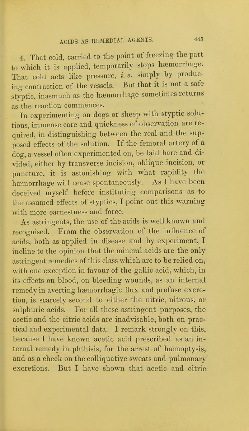 4. That cold, carried to the point of freezing the part to which it is applied, temporarily stops haemorrhage. That cold acts like pressure, i e. simply by produc- ing contraction of the vessels. But that it is not a safe styptic, inasmuch as the haemorrhage sometimes returns as the reaction commences. In experimenting on dogs or sheep with styptic solu- tions, immense care and quickness of observation are re- quired, in distinguishing between the real and the sup- posed effects of the solution. If the femoral artery of a dog, a vessel often experimented on, be laid bare and di- vided, either by transverse incision, oblique incision, or puncture, it is astonishing with what rapidity the haemorrhage will cease spontaneously. As I have been deceived myself before instituting comparisons as to the assumed effects of styptics, I point out this warning with more earnestness and force. As astringents, the use of the acids is well known and recognised. From the observation of the influence of acids, both as applied in disease and by experiment, I incline to the opinion that the mineral acids are the only astringent remedies of this class which are to be relied on, with one exception in favour of the gallic acid, which, in its effects on blood, on bleeding wounds, as an internal remedy in averting hemorrhagic flux and profuse excre- tion, is scarcely second to either the nitric, nitrous, or sulphuric acids. For all these astringent purposes, the acetic and the citric acids are inadvisable, both on prac- tical and experimental data. I remark strongly on this, because I have known acetic acid prescribed as an in- ternal remedy in phthisis, for the arrest of haemoptysis, and as a check on the colliquative sweats and pulmonary excretions. But I have shown that acetic and citric