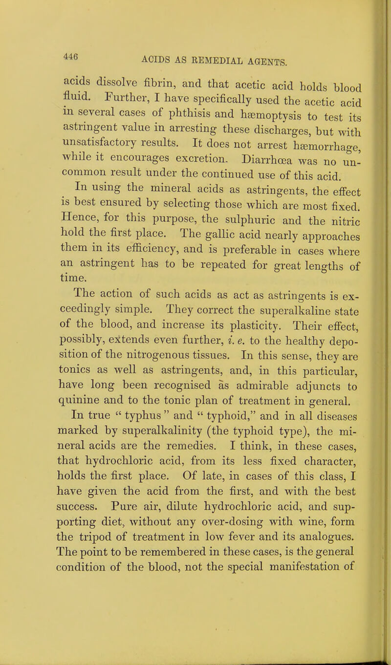 acids dissolve fibrin, and that acetic acid holds blood fluid. Further, I have specifically used the acetic acid in several cases of phthisis and haemoptysis to test its astringent value in arresting these discharges, but with unsatisfactory results. It does not arrest hemorrhage, while it encourages excretion. Diarrhoea was no un- common result under the continued use of this acid. In using the mineral acids as astringents, the effect is best ensured by selecting those which are most fixed. Hence, for this purpose, the sulphuric and the nitric hold the first place. The gallic acid nearly approaches them in its efficiency, and is preferable in cases where an astringent has to be repeated for great lengths of time. The action of such acids as act as astringents is ex- ceedingly simple. They correct the superalkaline state of the blood, and increase its plasticity. Their effect, possibly, extends even further, i. e. to the healthy depo- sition of the nitrogenous tissues. In this sense, they are tonics as well as astringents, and, in this particular, have long been recognised as admirable adjuncts to quinine and to the tonic plan of treatment in general. In true  typhus  and  typhoid, and in all diseases marked by superalkalinity (the typhoid type), the mi- neral acids are the remedies. I think, in these cases, that hydrochloric acid, from its less fixed character, holds the first place. Of late, in cases of this class, I have given the acid from the first, and with the best success. Pure air, dilute hydrochloric acid, and sup- porting diet, without any over-dosing with wine, form the tripod of treatment in low fever and its analogues. The point to be remembered in these cases, is the general condition of the blood, not the special manifestation of