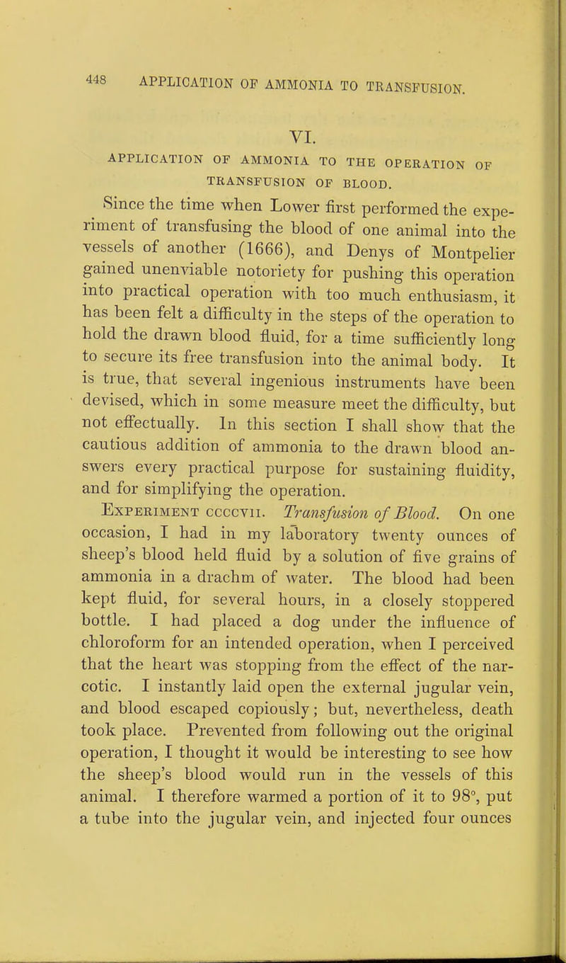 APPLICATION OP AMMONIA TO TRANSFUSION. VI. APPLICATION OF AMMONIA TO THE OPERATION OF TRANSFUSION OF BLOOD. Since the time when Lower first performed the expe- riment of transfusing the blood of one animal into the vessels of another (1666), and Denys of Montpelier gained unenviable notoriety for pushing this operation into practical operation with too much enthusiasm, it has been felt a difficulty in the steps of the operation to hold the drawn blood fluid, for a time sufficiently long to secure its free transfusion into the animal body. It is true, that several ingenious instruments have been devised, which in some measure meet the difficulty, but not effectually. In this section I shall show that the cautious addition of ammonia to the drawn blood an- swers every practical purpose for sustaining fluidity, and for simplifying the operation. Experiment ccccvu. Transfusion of Blood. On one occasion, I had in my laboratory twenty ounces of sheep's blood held fluid by a solution of five grains of ammonia in a drachm of water. The blood had been kept fluid, for several hours, in a closely stoppered bottle. I had placed a dog under the influence of chloroform for an intended operation, when I perceived that the heart was stopping from the effect of the nar- cotic. I instantly laid open the external jugular vein, and blood escaped copiously; but, nevertheless, death took place. Prevented from following out the original operation, I thought it would be interesting to see how the sheep's blood would run in the vessels of this animal. I therefore warmed a portion of it to 98°, put a tube into the jugular vein, and injected four ounces