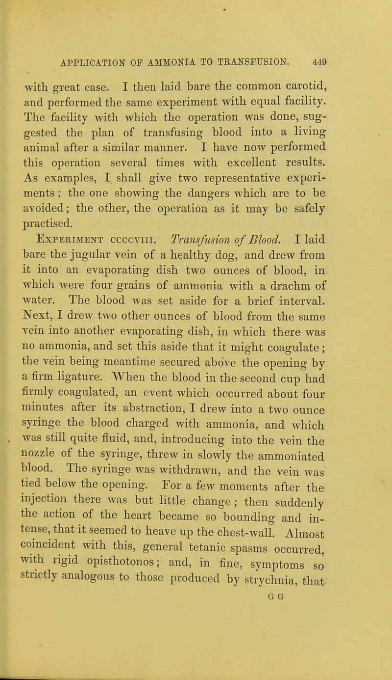 with great ease. I then laid bare the common carotid, and performed the same experiment with equal facility. The facility with which the operation was done, sug- gested the plan of transfusing blood into a living animal after a similar manner. I have now performed this operation several times with excellent results. As examples, I shall give two representative experi- ments ; the one showing the dangers which are to be avoided; the other, the operation as it may be safely practised. Experiment ccccviii. Transfusion of Blood. I laid bare the jugular vein of a healthy dog, and drew from it into an evaporating dish two ounces of blood, in which were four grains of ammonia with a drachm of water. The blood was set aside for a brief interval. Next, I drew two other ounces of blood from the same vein into another evaporating dish, in which there was no ammonia, and set this aside that it might coagulate; the vein being meantime secured above the opening by a firm ligature. When the blood in the second cup had firmly coagulated, an event which occurred about four minutes after its abstraction, I drew into a two ounce syringe the blood charged with ammonia, and which was still quite fluid, and, introducing into the vein the nozzle of the syringe, threw in slowly the ammoniated blood. The syringe was withdrawn, and the vein was tied below the opening. For a few moments after the injection there was but little change; then suddenly the action of the heart became so bounding and in- tense, that it seemed to heave up the chest-wall. Almost coincident with this, general tetanic spasms occurred, with rigid opisthotonos; and, in fine, symptoms so strictly analogous to those produced by strychnia, that G G