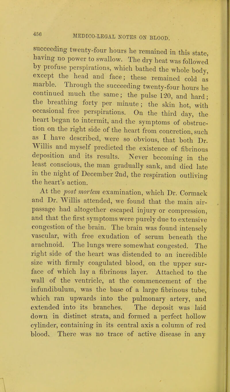 succeeding twenty-four hours he remained in this state having no power to swallow. The dry heat was followed by profuse perspirations, which bathed the whole body, except the head and face; these remained cold as marble. Through the succeeding twenty-four hours he continued much the same; the pulse 120, and hard; the breathing forty per minute ; the skin hot, with occasional free perspirations. On the third day, the heart began to intermit, and the symptoms of obstruc- tion on the right side of the heart from concretion, such as I have described, were so obvious, that both Dr. Willis and myself predicted the existence of fibrinous deposition and its results. Never becoming in the least conscious, the man gradually sank, and died late in the night of December 2nd, the respiration outliving the heart's action. At the post mortem examination, which Dr. Cormack and Dr. Willis attended, we found that the main air- passage had altogether escaped injury or compression, and that the first symptoms were purely due to extensive congestion of the brain. The brain was found intensely vascular, with free exudation of serum beneath the arachnoid. The lungs were somewhat congested. The right side of the heart was distended to an incredible size with firmly coagulated blood, on the upper sur- face of which lay a fibrinous layer. Attached to the wall of the ventricle, at the commencement of the infundibulum, was the base of a large fibrinous tube, which ran upwards into the pulmonary artery, and extended into its branches. The deposit was laid down in distinct strata, and formed a perfect hollow cylinder, containing in its central axis a column of red blood. There was no trace of active disease in any