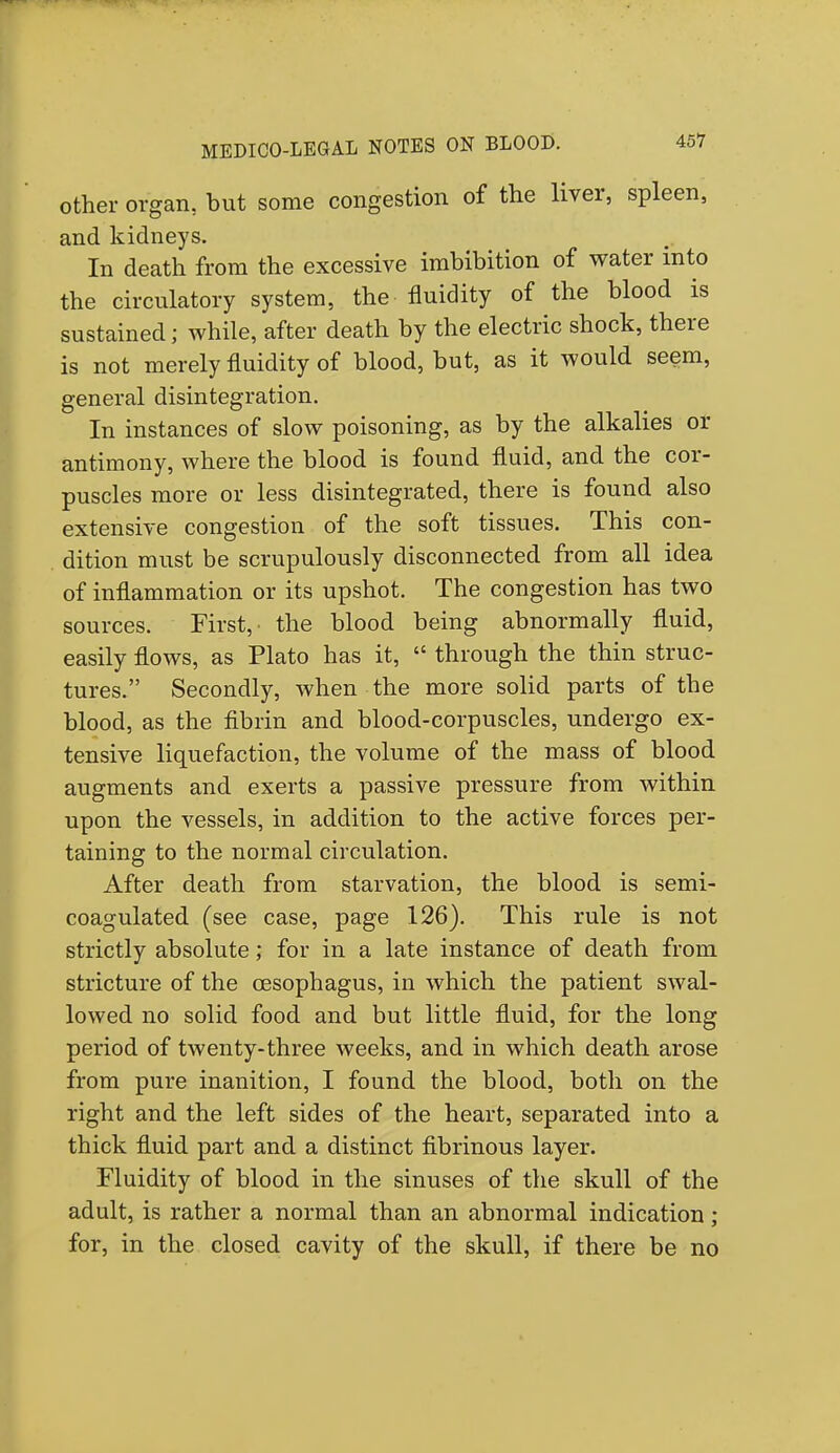 other organ, but some congestion of the liver, spleen, and kidneys. In death from the excessive imbibition of water into the circulatory system, the fluidity of the blood is sustained; while, after death by the electric shock, there is not merely fluidity of blood, but, as it would seem, general disintegration. In instances of slow poisoning, as by the alkalies or antimony, where the blood is found fluid, and the cor- puscles more or less disintegrated, there is found also extensive congestion of the soft tissues. This con- dition must be scrupulously disconnected from all idea of inflammation or its upshot. The congestion has two sources. First,' the blood being abnormally fluid, easily flows, as Plato has it,  through the thin struc- tures. Secondly, when the more solid parts of the blood, as the fibrin and blood-corpuscles, undergo ex- tensive liquefaction, the volume of the mass of blood augments and exerts a passive pressure from within upon the vessels, in addition to the active forces per- taining to the normal circulation. After death from starvation, the blood is semi- coagulated (see case, page 126). This rule is not strictly absolute; for in a late instance of death from stricture of the oesophagus, in which the patient swal- lowed no solid food and but little fluid, for the long period of twenty-three weeks, and in which death arose from pure inanition, I found the blood, both on the right and the left sides of the heart, separated into a thick fluid part and a distinct fibrinous layer. Fluidity of blood in the sinuses of the skull of the adult, is rather a normal than an abnormal indication; for, in the closed cavity of the skull, if there be no