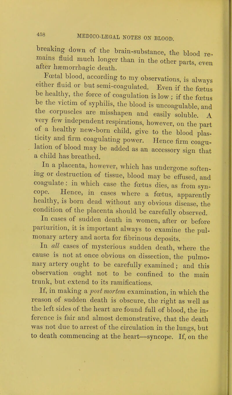 breaking down of the brain-substance, the blood re- mains fluid much longer than in the other parts, even after haemorrhagic death. . Fcetal blood> according to my observations, is always either fluid or but semi-coagulated. Even if the foetus be healthy, the force of coagulation is low ; if the foetus be the victim of syphilis, the blood is uncoagulable, and the corpuscles are misshapen and easily soluble' A very few independent respirations, however, on the part of a healthy new-born child, give to the blood plas- ticity and firm coagulating power. Hence firm coagu- lation of blood may be added as an accessory sign that a child has breathed. In a placenta, however, which has undergone soften- ing or destruction of tissue, blood may be effused, and coagulate: in which case the foetus dies, as from syn- cope. Hence, in cases where a foetus, apparently healthy, is born dead without any obvious disease, the condition of the placenta should be carefully observed. In cases of sudden death in women, after or before parturition, it is important always to examine the pul- monary artery and aorta for fibrinous deposits. In all cases of mysterious sudden death, where the cause is not at once obvious on dissection, the pulmo- nary artery ought to be carefully examined; and this observation ought not to be confined to the main trunk, but extend to its ramifications. If, in making a post mortem examination, in which the reason of sudden death is obscure, the right as well as the left sides of the heart are found full of blood, the in- ference is fair and almost demonstrative, that the death was not due to arrest of the circulation in the lungs, but to death commencing at the heart—syncope. If, on the