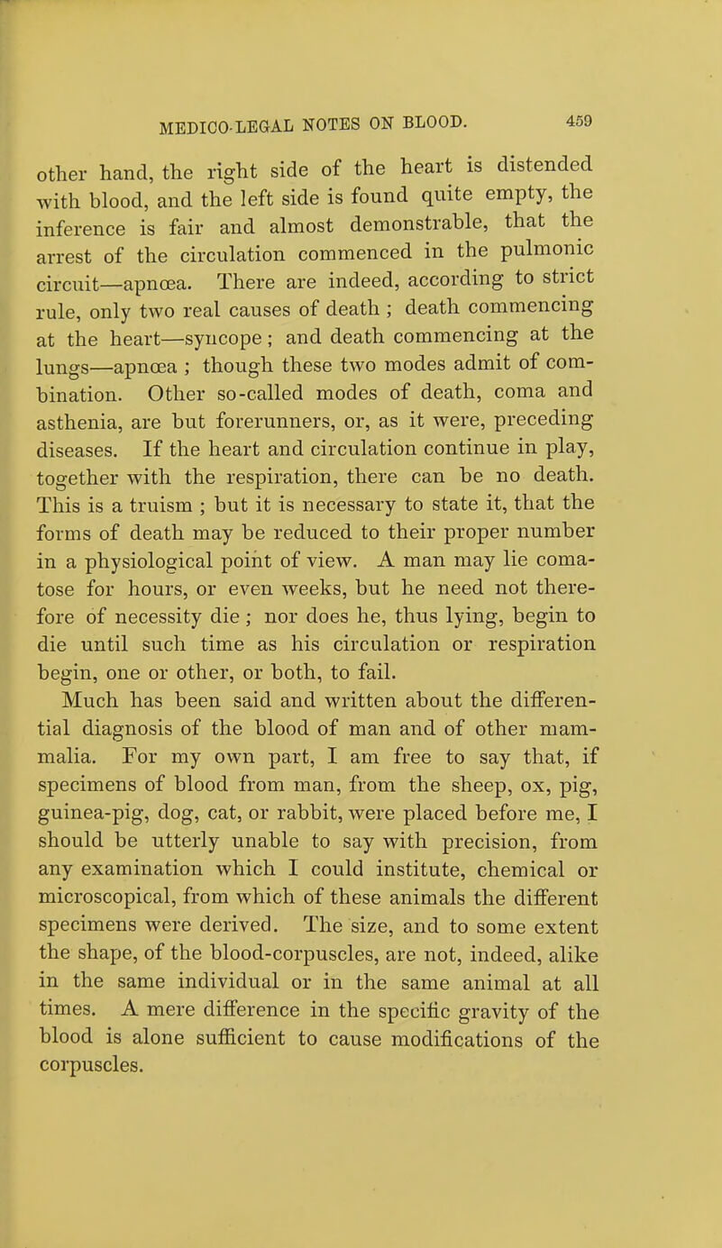 other hand, the right side of the heart is distended with blood, and the left side is found quite empty, the inference is fair and almost demonstrable, that the arrest of the circulation commenced in the pulmonic circuit—apnoea. There are indeed, according to strict rule, only two real causes of death ; death commencing at the heart—syncope; and death commencing at the lungs—apncea ; though these two modes admit of com- bination. Other so-called modes of death, coma and asthenia, are but forerunners, or, as it were, preceding diseases. If the heart and circulation continue in play, together with the respiration, there can be no death. This is a truism ; but it is necessary to state it, that the forms of death may be reduced to their proper number in a physiological point of view. A man may lie coma- tose for hours, or even weeks, but he need not there- fore of necessity die; nor does he, thus lying, begin to die until such time as his circulation or respiration begin, one or other, or both, to fail. Much has been said and written about the differen- tial diagnosis of the blood of man and of other mam- malia. For my own part, I am free to say that, if specimens of blood from man, from the sheep, ox, pig, guinea-pig, dog, cat, or rabbit, were placed before me, I should be utterly unable to say with precision, from any examination which I could institute, chemical or microscopical, from which of these animals the different specimens were derived. The size, and to some extent the shape, of the blood-corpuscles, are not, indeed, alike in the same individual or in the same animal at all times. A mere difference in the specific gravity of the blood is alone sufficient to cause modifications of the corpuscles.