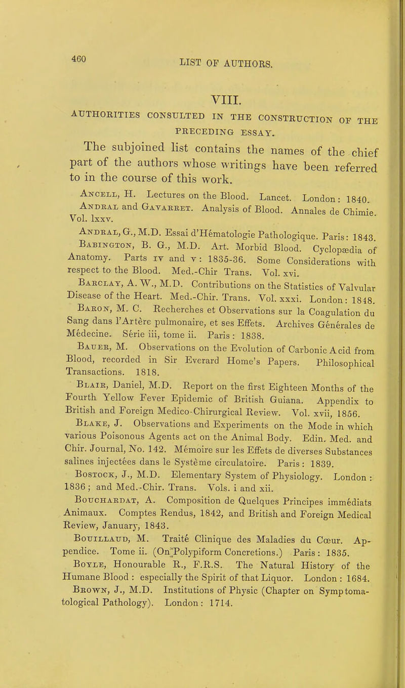 VIII. AUTHORITIES CONSULTED IN THE CONSTRUCTION OF THE PRECEDING ESSAY. The subjoined list contains the names of the chief part of the authors whose writings have been referred to in the course of this work. Ancell, H. Lectures on the Blood. Lancet. London: 1840 Andral and Gavarret. Analysis of Blood. Annales de Chimie Vol. lxxv. Andral, G., M.D. Essai d'Hematologie Pathologique. Paris- 1843 Babington, B. G., M.D. Art. Morbid Blood. Cyclopedia of Anatomy. Parts iv and v : 1835-36. Some Considerations with respect to the Blood. Med.-Chir Trans. Vol. xvi. Barclay, A. W., M.D. Contributions on the Statistics of Valvular Disease of the Heart. Med.-Chir. Trans. Vol. xxxi. London: 1848. Baron, M. C. Recherches et Observations sur la Coagulation du Sang dans l'Artere pulmonale, et ses Effets. Archives Generales de Medecine. Serie iii, tome ii. Paris: 1838. Bauer, M. Observations on the Evolution of Carbonic Acid from Blood, recorded in Sir Everard Home's Papers. Philosophical Transactions. 1818. Blair, Daniel, M.D. Report on the first Eighteen Months of the Fourth Yellow Fever Epidemic of British Guiana. Appendix to British and Foreign Medico-Chirurgical Review. Vol. xvii, 1856. Blake, J. Observations and Experiments on the Mode in which various Poisonous Agents act on the Animal Body. Edin. Med. and Chir. Journal, No. 142. Memoire sur les EtTets de diverses Substances salines injectees dans le Systeme circulatoire. Paris: 1839. Bostock, J., M.D. Elementary System of Physiology. London : 1836 ; and Med. -Chir. Trans. Vols, i and xii. Bouchard at, A. Composition de Quelques Principes immediats Animaux. Comptes Rendus, 1842, and British and Foreign Medical Review, January, 1843. Bouillaud, M. Traite Clinique des Maladies du Cceur. Ap- pendice. Tome ii. (OnTolypiform Concretions.) Paris : 1835. Boyle, Honourable R., F.R.S. The Natural History of the Humane Blood : especially the Spirit of that Liquor. London : 1684. Brown, J., M.D. Institutions of Physic (Chapter on Symptoma- tological Pathology). London: 1714.