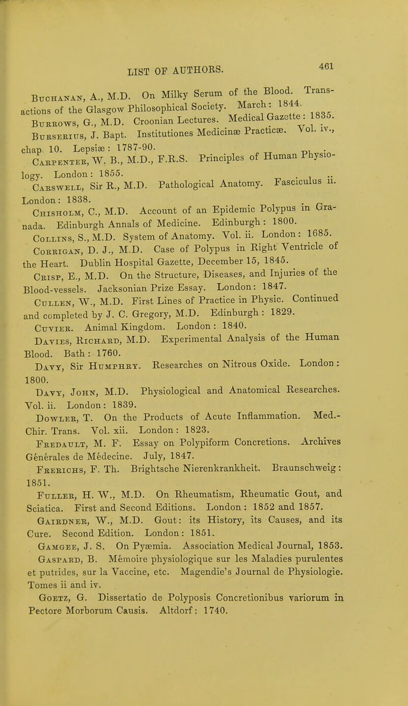 Buchanan, A., M.D. On Milky Serum of the Blood Trans- actions of the Glasgow Philosophical Society. March: 1844. Burrows, G., M.D. Croonian Lectures. Medical Gazette : 835. Burserius, J. Bapt. Institutions Medicime Practice Vol. iv., chap. 10. Lepsiae: 1787-90. . Carpenter, W. B., M.D., F.R.S. Principles of Human Physio- loo-y. London: 1855. Carswell, Sir R., M.D. Pathological Anatomy. Fasciculus u. London: 1838. m Chisholm, C, M.D. Account of an Epidemic Polypus m Gra- nada. Edinburgh Annals of Medicine. Edinburgh : 1800. Collins, S., M.D. System of Anatomy. Vol. ii. London: 1685. Corrigan, D. J., M.D. Case of Polypus in Right Ventricle of the Heart. Dublin Hospital Gazette, December 15, 1845. Crisp, E., M.D. On the Structure, Diseases, and Injuries of the Blood-vessels. Jacksonian Prize Essay. London: 1847. Cullen, W., M.D. First Lines of Practice in Physic. Continued and completed by J. C. Gregory, M.D. Edinburgh : 1829. Cuvier. Animal Kingdom. London: 1840. Davies, Richard, M.D. Experimental Analysis of the Human Blood. Bath: 1760. Davy, Sir Humphry. Researches on Nitrous Oxide. London : 1800. Davy, John, M.D. Physiological and Anatomical Researches. Vol. ii. London: 1839. Dowler, T. On the Products of Acute Inflammation. Med.- Chir. Trans. Vol. xii. London: 1823. Fredault, M. F. Essay on Polypiform Concretions. Archives Generates de Medecine. July, 1847. Frerichs, F. Th. Brightsche Nierenkrankheit. Braunschweig: 1851. Fuller, H. W., M.D. On Rheumatism, Rheumatic Gout, and Sciatica. First and Second Editions. London: 1852 and 1857. Gairdner, W., M.D. Gout: its History, its Causes, and its Cure. Second Edition. London: 1851. Gamgee, J. S. On Pyaemia. Association Medical Journal, 1853. Gaspard, B. Memoire physiologique sur les Maladies purulentes et putrides, sur la Vaccine, etc. Magendie's Journal de Physiologie. Tomes ii and iv. Goetz, G. Dissertatio de Polyposis Concretionibus variorum in Pectore Morborum Causis. Altdorf: 1740.