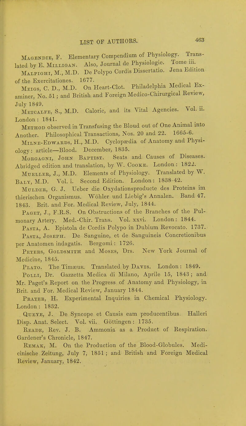 Magendie, F. Elementary Compendium of Physiology, lated by E. Milligan. Also, Journal de Physiologie. To: Malpighi, M., M.D. De Polypo Cordis Dissertatio. Jen of the Exercitationes. 1677. Meigs, C. D., M.D. On Heart-Clot. Philadelphia Medical Ex- liner, No. 51; and British and Foreign Medico-Chirurgical Review, July 1849. Metcalfe, S., M.D. Caloric, and its Vital Agencies. Vol. u. London: 1841. Method observed in Transfusing the Bloud out of One Animal into Another. Philosophical Transactions, Nos. 20 and 22. 1665-6. Milne-Edwards, H., M.D. Cyclopaedia of Anatomy and Physi- ology : article—Blood. December, 1835. Morgagni, John Baptist. Seats and Causes of Diseases. Abridged edition and translation, by W. Cooke. London : 1822. Mueller, J., M.D. Elements of Physiology. Translated by W. Balt, M.D. Vol. i. Second Edition. London: 1838-42. Mulder, G. J. Ueber die Oxydationsproducte des Proteins im thierischen Organismus. Wohler und Liebig's Annalen. Band 47. 1843. Brit, and For. Medical Review, July, 1844. Paget, J., F.R.S. On Obstructions of the Branches of the Pul- monary Artery. Med.-Chir. Trans. Vol. xxvi. London: 1844. Pasta, A. Epistola de Cordis Polypo in Dubium Revocato. 1737. Pasta, Joseph. De Sanguine, et de Sanguineis Concretionibus per Anatomen indagatis. Bergomi: 1726. Peteks, Goldsmith and Moses, Drs. New York Journal of Medicine, 1845. Plato. The Timeeus. Translated by Davis. London: 1849. Polli, Dr. Gazzetta Medica di Milano, Aprile 15, 1843 ; and Mr. Paget's Report on the Progress of Anatomy and Physiology, in Brit, and For. Medical Review, January 1844. Prater, H. Experimental Inquiries in Chemical Physiology. London: 1832. Qjteye, J. De Syncope et Causis earn producentibus. Halleri Disp. Anat. Select. Vol. vii. Gottingen : 1735. Reade, Rev. J. B. Ammonia as a Product of Respiration. Gardener's Chronicle, 1847. Remak, M. On the Production of the Blood-Globules. Medi- cinische Zeitung, July 7, 1851 ; and British and Foreign Medical Review, January, 1842.