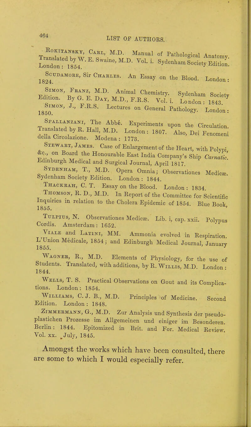Rokttaksky, Carl, M.D. Manual of Pathological Anatomv Translated by W. E. Swaine M D Vnl ; cj,rj , ^ Anatomy- London: 1854. Sydenham Society Edition. igSoTOAKOBK, Sir Chableb. An Essay on the Blood. London: EdtticT' /Ti ^ ™ArT^ ChemiStry- S^denham ^ciety Edition. By G. E. Day, M.D., F.R.S. Vol. i. London: 1843 1850M°N' LeCtUreS °n General Pathol°gy- London: Sfallanzani, The Abbe. Experiments upon the Circulation ^^.B.H^M.D. London: 1807. Also, DeLi della Circolazione. Modena: 1773. Stewart, James. Case of Enlargement of the Heart, with Polypi S- T lZd^ H°n0Urable East Indi* Company's Ship Carn Jic. Edinburgh Medical and Surgical Journal, April 1817 Sydenham, T., M.D. Opera Omnia; Observations Medico. bydenham Society Edition. London : 1844. Thackrah, C. T. Essay on the Blood. London • 1834 Thomson, R. D., M.D. In Report of the Committee for Scientific Inquiries m relation to the Cholera Epidemic of 1854. Blue Book 1855. TtrLPiTjs, N. Observations Medicae. Lib. i, cap. xxii. Polypus Cordis. Amsterdam: 1652. Viale and Latini, MM. Ammonia evolved in Respiration. L Union Medicale, 1854; and Edinburgh Medical Journal, January 1855. Wagner, R., M.D. Elements of Physiology, for the use of Students. Translated, with additions, by R. Willis, M.D. London : 1844. # Wells, T. S. Practical Observations on Gout and its Complica- tions. London: 1854. Williams, C. J. B., M.D. Principles of Medicine. Second Edition. London: 1848. Zimmermann, G., M.D. Zur Analysis und Synthesis der pseudo- plastichen Prozesse im Allgemeinen und einiger im Besonderen. Berlin: 1844. Epitomized in Brit, and For. Medical Review. Vol. xx. .July, 1845. Amongst the works which have been consulted, there are some to which I would especially refer.