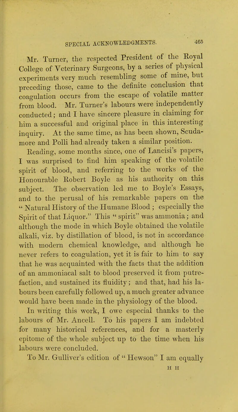 Mr. Turner, the respected President of the Royal College of Veterinary Surgeons, by a series of physical experiments very much resembling some of mine, but preceding those, came to the definite conclusion that coagulation occurs from the escape of volatile matter from blood. Mr. Turner's labours were independently conducted; and I have sincere pleasure in claiming for him a successful and original place in this interesting inquiry. At the same time, as has been shown, Scuda- more and Polli had already taken a similar position. Reading, some months since, one of Lancisi's papers, I was surprised to find him speaking of the volatile spirit of blood, and referring to the works of the Honourable Robert Boyle as his authority on this subject. The observation led me to Boyle's Essays, and to the perusal of his remarkable papers on the  Natural History of the Humane Blood; especially the Spirit of that Liquor. This  spirit was ammonia; and although the mode in which Boyle obtained the volatile alkali, viz. by distillation of blood, is not in accordance with modern chemical knowledge, and although he never refers to coagulation, yet it is fair to him to say that he was acquainted with the facts that the addition of an ammoniacal salt to blood preserved it from putre- faction, and sustained its fluidity; and that, had his la- bours been carefully followed up, a much greater advance would have been made in the physiology of the blood. In writing this work, I owe especial thanks to the labours of Mr. Ancell. To his papers I am indebted for many historical references, and for a masterly epitome of the whole subject up to the time when his labours were concluded. To Mr. Gulliver's edition of  Hewson I am equally H H