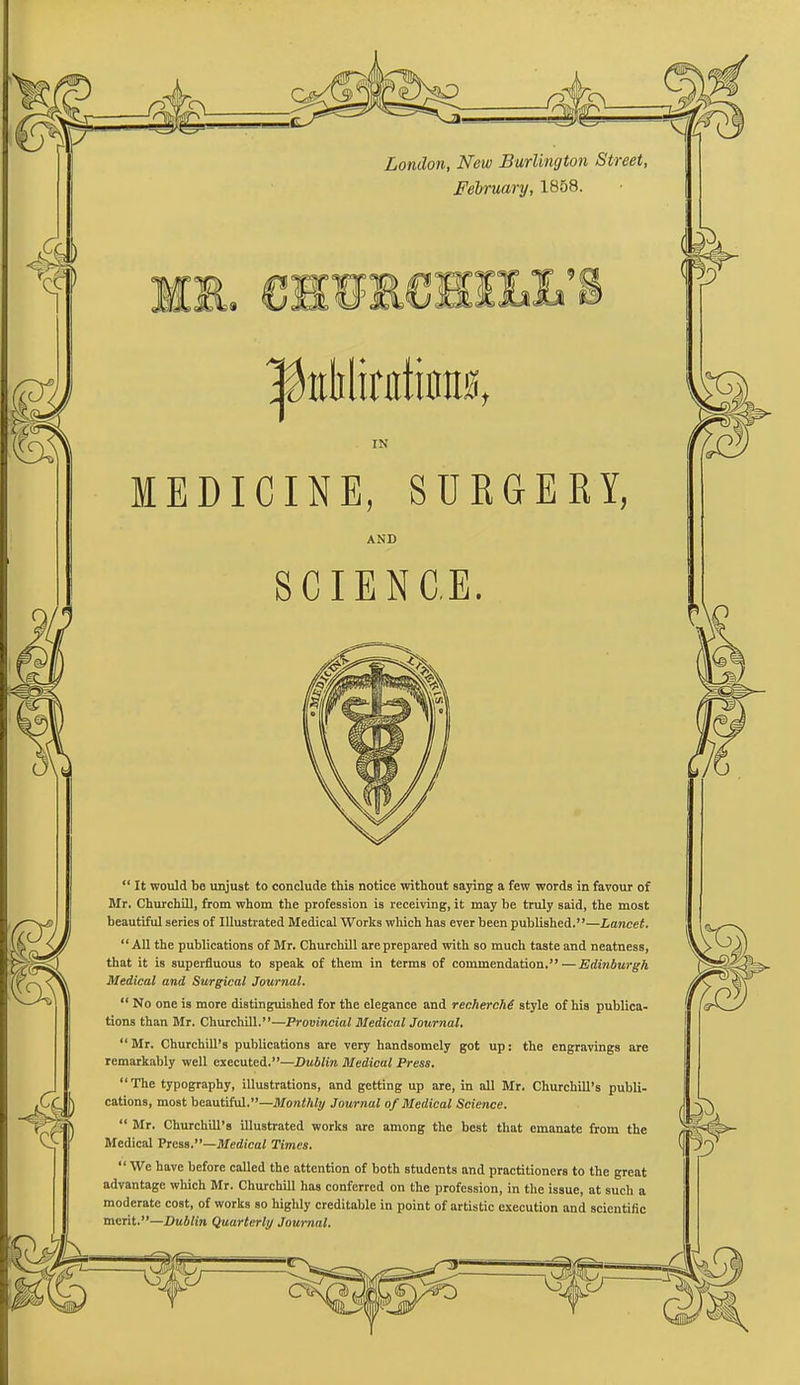 London, New Burlington Street, February, 1858. IN MEDICINE, SURGERY, AND SCIENCE.  It would be unjust to conclude this notice without saying a few words in favour of Mr, Churchill, from whom the profession is receiving, it may be truly said, the most beautiful series of Illustrated Medical Works which has ever been published.—Lancet.  All the publications of Mr. Churchill are prepared with so much taste and neatness, that it is superfluous to speak of them in terms of commendation.—Edinburgh Medical and Surgical Journal.  No one is more distinguished for the elegance and recherche style of his publica- tions than Mr. Churchill.—Provincial Medical Journal. Mr. Churchill's publications are very handsomely got up: the engravings are remarkably well executed.—Dublin Medical Press.  The typography, illustrations, and getting up are, in all Mr. Churchill's publi- cations, most beautiful.—Monthly Journal of Medical Science.  Mr. Churchill's illustrated works are among the best that emanate from the Medical Press.—Medical Times.  We have before called the attention of both students and practitioners to the great advantage which Mr. Churchill has conferred on the profession, in the issue, at such a moderate cost, of works so highly creditable in point of artistic execution and scientific merit.—Dublin Quarterly Journal.