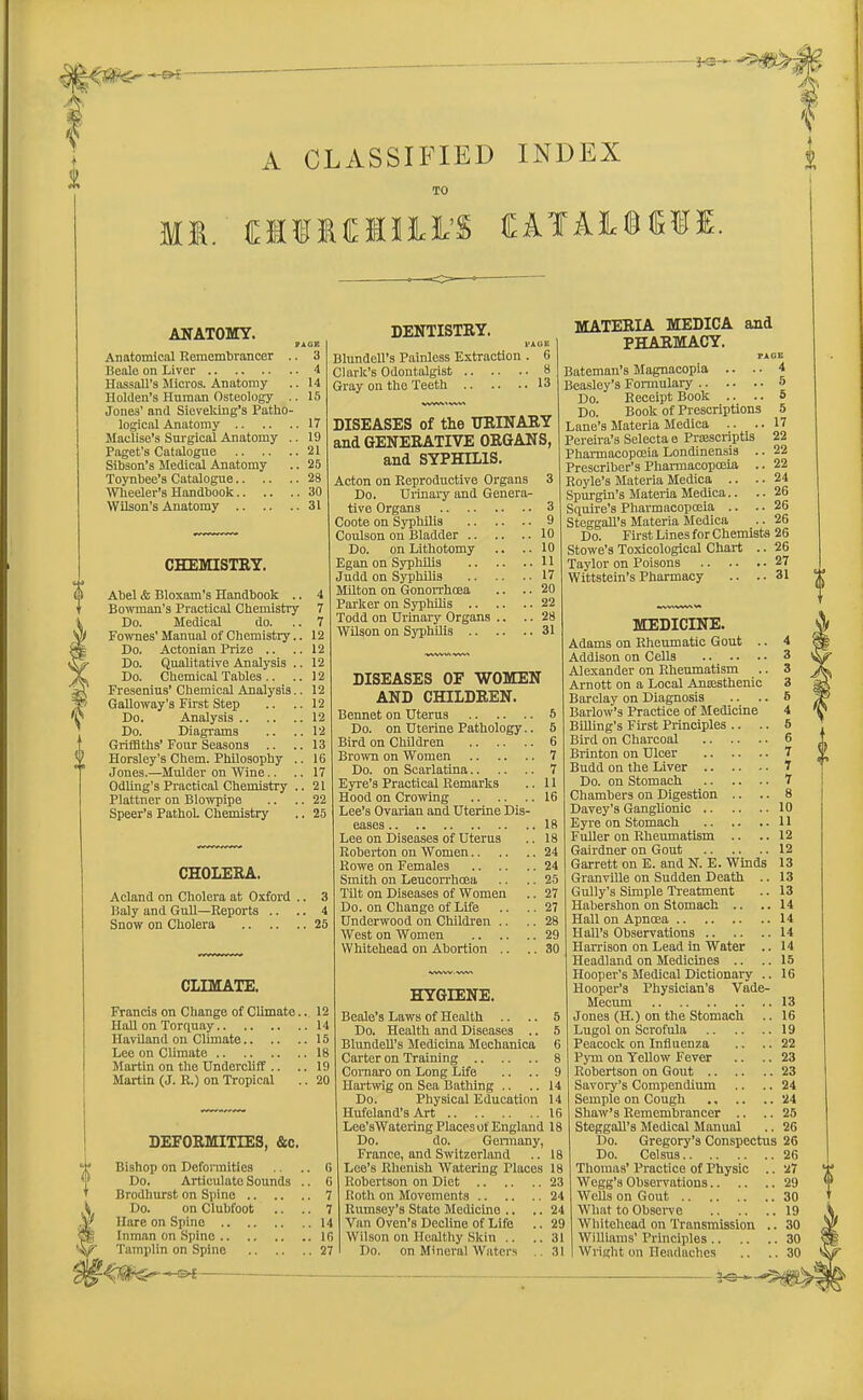 - r~. V 0 Ml, A CLASSIFIED INDEX TO MfMMK CATA1S15II. ANATOMY. PACE Anatomical Remembrancer .. 3 Beale on Liver 4 Hassall's Micros. Anatomy .. 14 llolilen's Human Osteology .. 15 Jone3' and Sieveking's Patho- logical Anatomy 17 Maclise's Surgical Anatomy .. 19 Paget's Catalogue 21 Sibson's Medical Anatomy .. 25 Toynbee's Catalogue 28 Wheeler's Handbook 30 Wilson's Anatomy 31 CHEMISTRY. Abel & Bloxam's Handbook .. Bowman's Practical Chemistry Do. Medical do. Fownes' Manual of Chemistry.. Do. Actonian Prize Do. Qualitative Analysis .. Do. Chemical Tables Fresenius' Chemical Analysis.. Galloway's First Step .. Do. Analysis Do. Diagrams Griffiths' Four Seasons .. Horsley's Chem. Philosophy .. Jones.—Mulder on Wine Odling's Practical Chemistry .. Plattner on Blowpipe .. Speer's PathoL Chemistry CHOLERA. Acland on Cholera at Oxford Daly and Gull—Reports .. Snow on Cholera DENTISTRY. I'ACIE Blundcll's Painless Extraction . 6 Clark's Odontalgist 8 Gray on the Teeth 13 DISEASES of the URINARY and GENERATIVE ORGANS, and SYPHILIS. Acton on Reproductive Organs 3 Do. Urinary and Genera- tive Organs 3 Coote on Syphilis 9 Coulson on Bladder 10 Do. on Lithotomy .. .. 10 Egan on Syphilis 11 Judd on Syphilis 17 Milton on Gonorrhoea .. .. 20 Parker on Syphilis 22 Todd on Urinary Organs .. .. 28 Wilson on Syphilis 31 DISEASES OF WOMEN AND CHILDREN. Bennet on Uterus 5 Do. on Uterine Pathology.. 5 Bird on Children 6 Brown on Women 7 Do. on Scarlatina 7 Eyre's Practical Remarks .. 11 Hood on Crowing 16 Lee's Ovarian and Uterine Dis- eases 18 Lee on Diseases of Uterus .. 18 Roberton on Women 24 MATERIA MEDICA and PHARMACY. PAGE .. 4 CLIMATE. Francis on Change of Climate.. 12 Hall on Torquay 14 Haviland on Climate 15 Lee on Climate 18 Martin on the Undercliff .. .. 19 Martin (J. R.) on Tropical .. 20 DEFORMITIES, &c. Bishop on Deformities .. .. 6 Do. Articulate Sounds .. G Brodhurst on Spine 7 Do. on Clubfoot .. .. 7 Hare on Spine 14 Inman on Spine lfl Tamplin on Spine 27 5 5 17 22 22 22 24 26 2G 26 Bateman's Magnacopia .. Beasley's Formulary 5 Do. Receipt Book .. .. 1 Do. Book of Prescriptions Lane's Materia Medica .. Pereira's Selectae Prajscriptis Pharmacopoeia Londinensis . Prescriber's Pharmacopoeia . Royle's Materia Medica .. . Spurgin's Materia Medica.. Squire's Pharmacopoeia .. Steggall's Materia Medica Do. First Lines for Chemists 26 Stowe's Toxicologioal Chart .. 26 Taylor on Poisons 27 Wittstein's Pharmacy .. .. 31 MEDICINE. Adams on Rheumatic Gout .. 4 Addison on Cells 3 Alexander on Rheumatism .. 3 Arnott on a Local Anajsthenic 3 Barclay on Diagnosis .. .. 6 Barlow's Practice of Medicine 4 Billing's First Principles .. .. 5 Rowe on Females 24 Smith on Leucorrhoea .. .. 25 Tilt on Diseases of Women .. 27 Do. on Change of Life .. ..27 Underwood on Children .. .. 28 West on Women 29 Whitehead on Abortion .. .. 30 HYGIENE. Beale's Laws of Health .. .. 5 Do. Health and Diseases .. 5 Blundell's Medicina Mechanica 6 Carter on Training 8 Cornaro on Long Life .. .. 9 Hartwig on Sea Bathing .. ..14 Do. Physical Education 14 Hufeland's Art 16 Lce'sWatering Places of England 18 Do. do. Germany, France, and Switzerland .. 18 Lee's Rhenish Watering Places 18 Robertson on Diet 23 Roth on Movements 24 Rumsoy's State Medicine .. .. 24 Van Oven's Decline of Life .. 29 Wilson on Healthy Skin .. .. 31 Do. on Mineral Waters .. 31 Bird on Charcoal 6 Brinton on Ulcer 7 Budd on the Liver 1 Do. on Stomach 7 Chambers on Digestion .. .. 8 Davey's Ganglionic 10 Eyre on Stomach 11 Fuller on Rheumatism .. .. 12 Gairdner on Gout 12 Garrett on E. and N. E. Winds 13 Granville on Sudden Death .. 13 Gully's Simple Treatment .. 13 Habershon on Stomach .. .. 14 Hall on Apnoea 14 Hall's Observations 14 Harrison on Lead in Water .. 14 Headland on Medicines .. .. 15 Hooper's Medical Dictionary .. 16 Hooper's Physician's Vade- Mecum 13 Jones (H.) on the Stomach .. 16 Lugol on Scrofula 19 Peacock on Influenza .. .. 22 Pyni on Yellow Fever .. .. 23 Robertson on Gout 23 Savory's Compendium .. .. 24 Semple on Cough 24 Shaw's Remembrancer .. .. 25 Steggall's Medical Manual .. 26 Do. Gregory's Conspectus 26 Do. Celsus 26 Thomas' Practice of Physic .. 27 Wegg's Observations 29 Wells on Gout 30 What to Observe 19 Whitehead on Transmission .. 30 Williams' Principles 30 Wright on Headaches .. .. 30