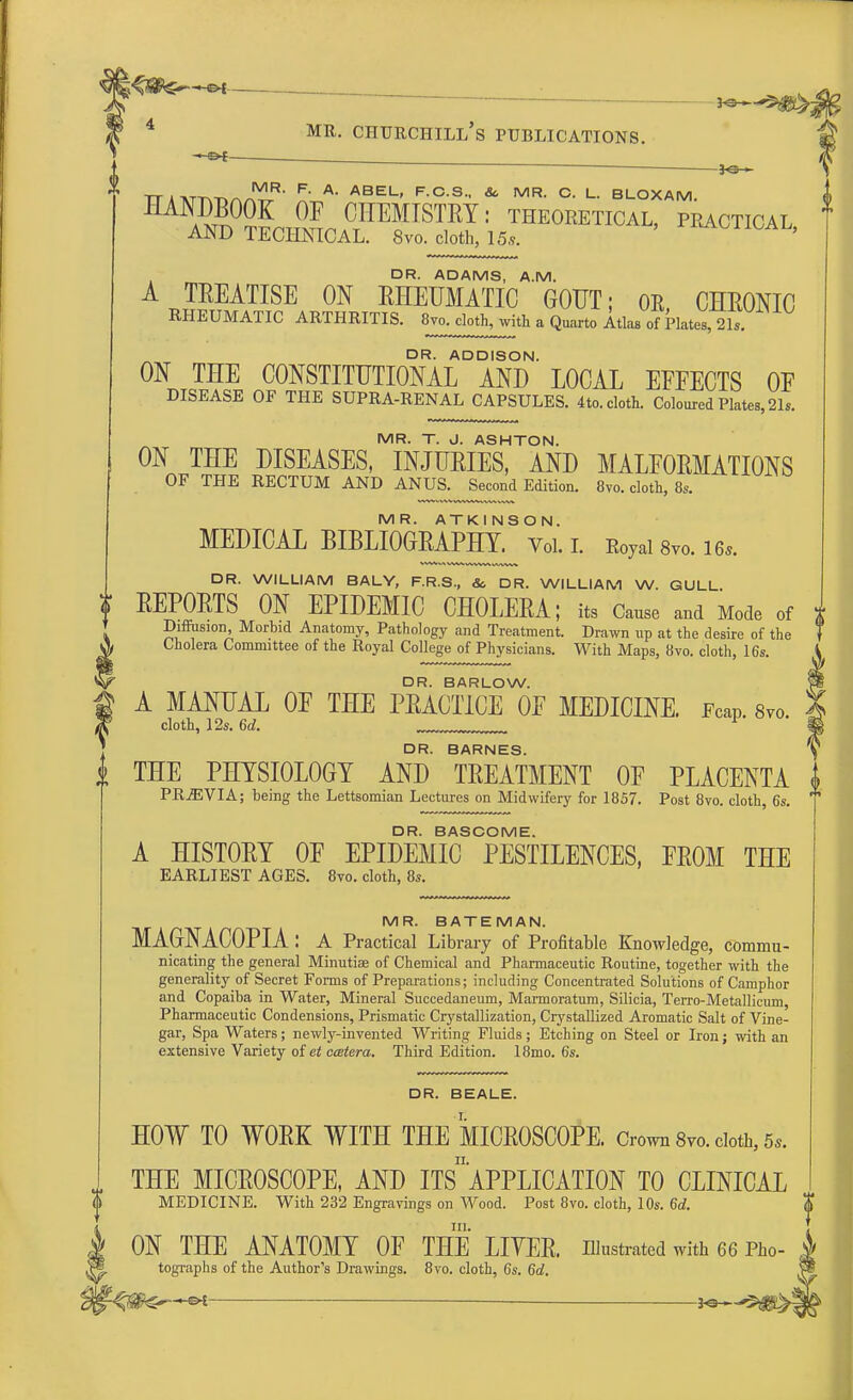 HAN^00K 0P CHEMISTRY: theoretical, pkactical AND TECHNICAL. 8vo. cloth, 15*. ' DR. ADAMS, A.M. A TREATISE ON RHEUMATIC GOUT; OK, CHRONIC RHEUMATIC ARTHRITIS. 8vo. cloth, with a Quarto Atlas of Plates, 21,. ON THE CONSTITUTIONAL0AND' LOCAL EFFECTS OF DISEASE OF THE SUPRA-RENAL CAPSULES. 4to. cloth. Coloured Plates, 21.. MR. T. J. ASHTON. ON THE DISEASES, INJURIES, AND MALFORMATIONS OF THE RECTUM AND ANUS. Second Edition. 8vo. cloth, 8s. MR. ATKINSON. MEDICAL BIBLIOGRAPHY^ Vol. I. Eoyai 8vo. ie.. DR. WILLIAM BALY, F.R.S., 8c DR. WILLIAM W. GULL. REPORTS ON EPIDEMIC CHOLERA; its Cause and Mode of Diffusion Morhid Anatomy, Pathology and Treatment. Drawn up at the desire of the Cholera Committee of the Royal College of Physicians. With Maps, 8vo. cloth, 16s. DR. BARLOW. A MANUAL OF THE PRACTICE OF MEDICINE. Fcap. 8™. cloth, 12s. 6d. 1 DR. BARNES. THE PHYSIOLOGY AND TREATMENT OF PLACENTA PRjEVIA; being the Lettsomian Lectures on Midwifery for 1857. Post 8vo. cloth, 6s. DR. BASCOME. A HISTORY OF EPIDEMIC PESTILENCES, FROM THE EARLIEST AGES. 8vo. cloth, 8s. MR. BATEMAN. MAGNACOPIA: A Practical Library of Profitable Knowledge, commu- nicating the general Minutise of Chemical and Pharmaceutic Routine, together with the generality of Secret Forms of Preparations; including Concentrated Solutions of Camphor and Copaiba in Water, Mineral Succedaneum, Marmoratum, Silicia, Terro-Metallicum, Pharmaceutic Condensions, Prismatic Crystallization, Crystallized Aromatic Salt of Vine- gar, Spa Waters; newly-invented Writing Fluids; Etching on Steel or Iron; with an extensive Variety of et ccetera. Third Edition. 18mo. 6s. DR. BEALE. HOW TO WORK WITH THE MICROSCOPE. Crown 8vo. doth, 5*. THE MICROSCOPE, AND ^APPLICATION TO CLINICAL MEDICINE. With 232 Engravings on Wood. Post 8vo. cloth, 10s. 6d. in. ON THE ANATOMY OF THE LITER, illustrated with 66 Pho- tographs of the Author's Drawings. 8vo. cloth, 6s. 6d. < Ot— irt