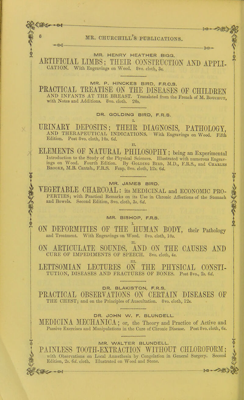 1 ****mi i 6 mr. churchill's publications. *&£-  — jo^ MR. HENRY HEATHER BIGG. ARTIFICIAL LIMBS; THEIE CONSTRUCTION AND APPLL CATION. With Engravings on Wood. 8vo. cloth, 3s. MR. P. HINCKES BIRD, F.R.O.S. PEACTICAL TREATISE ON THE DISEASES OF CHILDREN AND INFANTS AT THE BREAST. Translated from the French of M.Bouchut with Notes and Additions. 8vo. cloth. 20s. DR. GOLDING BIRD, F.R.S. URINARY DEPOSITS; THEIR DIAGNOSIS, PATHOLOGY, AND THERAPEUTICAL INDICATIONS. With Engravings on Wood Fifth Edition. Post 8vo. cloth, 10s. 6d. ELEMENTS OF NATURAL PHILOSOPHY; being an Experimental Introduction to the Study of the Physical Sciences. Illustrated with numerous Engrav- ings on Wood. Fourth Edition. By Goldinq Bied, M.D., F.R.S., and Chables Brooke, M.B. Cantab., F.R.S. Fcap. 8vo. cloth, 12s. 6d. MR. JAMES BIRD. YEGETABLE CHARCOAL: its medicinal and economic pro- perties; with Practical Remarks on its Use in Chronic Affections of the Stomach and Bowels. Second Edition, 8vo. cloth, 3s. 6d. MR. BISHOP, F.R.S. h ON DEFORMITIES OF THE HUMAN BODY, their Pathology and Treatment. With Engravings on Wood. 8vo. cloth, 10s. ON ARTICULATE SOUNDS, AND ON THE CAUSES AND CURE OF IMPEDIMENTS OF SPEECH. 8vo. cloth, 4s. in. LETTSOMIAN LECTURES ON THE PHYSICAL CONSTI- TUTION, DISEASES AND FRACTURES OF BONES. Post 8vo., 2s. 6d. DR. BLAKISTON, F.R.S. PRACTICAL OBSERVATIONS ON CERTAIN DISEASES OF THE CHEST; and on the Principles of Auscultation. 8vo. cloth, 12s. DR. JOHN W. F. BLUNDELL. MEDICINA MECHANICA ; or, the Theory and Practice of Active and Passive Exercises and Manipulations in the Cure of Chronic Disease. Post 8vo. cloth, 6s. MR. WALTER BLUNDELL. <[> PAINLESS TOOTH-EXTRACTION WITHOUT CHLOROFORM; with Observations on Local Anaesthesia by Congelation in General Surgery. Second Edition, 2s. 6d. cloth. Illustrated on Wood and Stone. -<#k>— —