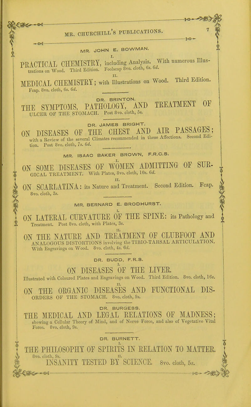 3*3 * — • ~~ MR. JOHN E. BOWMAN. PRACTICAL CHEMISTRY, including Analysis. With numerous Illus- trations on Wood. Third Edition. Foolscap 8vo. cloth, Gs. 6<Z. ii. MEDICAL CHEMISTRY; with Illustrations on Wood. Third Edition. Fcap. 8vo. cloth, 6s. 6d. ^ ^ DR BRINTON THE SYMPTOMS, PATHOLOGY, AND TREATMENT OF ULCER OF THE STOMACH. Post 8vo. cloth, 5s. DR. JAMES BRIGHT. ON DISEASES OF THE CHEST AND AIR PASSAGES; with a Review of the several Climates recommended in these Affections. Second Edi- tion. Post 8vo. cloth, 7s. 6d. MR. ISAAC BAKER BROWN, F.R.C.S. ON SOME DISEASES OF WOMEN ADMITTING OF SUR- GICAL TREATMENT. With Plates, 8vo. cloth, 10s. 6d. ii. ON SCARLATINA: its Nature and Treatment. Second Edition. Fcap. 8vo. cloth, 3s. MR. BERNARD E. BRODHURST. ON LATERAL CURVATURE OF THE SPINE: its Pathology and Treatment. Post 8vo. cloth, with Plates, 3s. ON THE NATURE AND TREATMENT OF CLUBFOOT AND ANALOGOUS DISTORTIONS involving the TIBIO-TARSAL ARTICULATION. With Engravings on Wood. 8vo. cloth, 4s. 6d. DR. BUDD, F.R.S. ON DISEASES OF THE LITER. Illustrated with Coloured Plates and Engravings on Wood. Third Edition. 8vo. cloth, 16s. ON THE OKGANIC DISEASES AND FUNCTIONAL dis- orders OF THE STOMACH. 8vo. cloth, 9s. DR. BURGESS. THE MEDICAL AND LEGAL RELATIONS OF MADNESS; showing a Cellular Theory of Mind, and of Nerve Force, and also of Vegetative Vital Force. 8vo. cloth, 9s. DR. BURNETT. THE PHILOSOPHY OF SPIRITS IN EELATION TO MATTER. 8vo. cloth, 9s. n. INSANITY TESTED BY SCIENCE. 8*o. doth, 5,. -Cfct ■ i. — — ■■- ■■ . —, ■ -