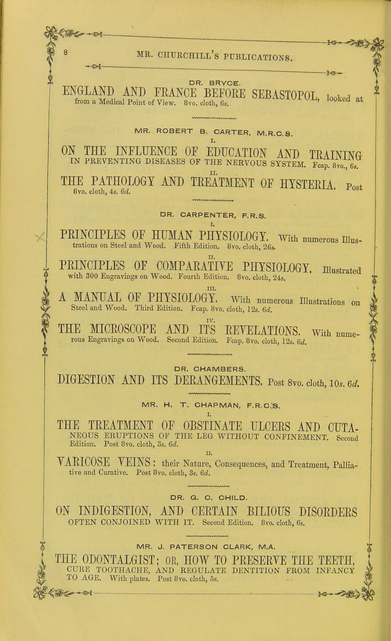 ha— 8 mr. Churchill's publications. » o[ - DR. BRYCE. ENGLAND AND FRANCE BEFORE SEBASTOPOL looked « from a Medical Point of View. 8vo. cloth, 6s. UJj' Iookcd at MR. ROBERT B. CARTER, M.R.C.S. ON THE INFLUENCE OF EDUCATION AND TRAINING IN PREVENTING DISEASES OF THE NERVOUS SYSTEM. Fcap. 8vo7, 6, THE PATHOLOGY AND TREATMENT OF HYSTERIA. Post 8vo. cloth, 4s. 6d. DR. CARPENTER, F.R.S. PRINCIPLES OF HUMAN PHYSIOLOGY. With numerous m„s- trations on Steel and Wood. Fifth Edition. 8vo. cloth, 26s. PRINCIPLES OF COMPARATIVE PHYSIOLOGY, illustrated with 300 Engravings on Wood. Fourth Edition. 8vo. cloth, 24s. m. < A MANUAL OF PHYSIOLOGY. With numerous Illustrations on Steel and Wood. Third Edition. Fcap. 8vo. cloth, 12s. 6d. IV. THE MICROSCOPE AND ITS REYELATIONS. With nume- rous Engravings on Wood. Second Edition. Fcap. 8vo. cloth, 12s. 6d. DR. CHAMBERS. DIGESTION AND ITS DERANGEMENTS. Post 8vo. cloth, io,. m. MR. H. T. CHAPMAN, F.R.C.lS. THE TREATMENT OF OBSTINATE ULCERS AND CUTA- NEOUS ERUPTIONS OF THE LEG WITHOUT CONFINEMENT. Second Edition. Post 8vo. cloth, 3s. 6d. n. YARICOSE YEINS: their Nature, Consequences, and Treatment, Pallia- tive and Curative. Post 8vo. cloth, 3s. 6d. DR. G. C. CHILD. ON INDIGESTION, AND CERTAIN BILIOUS DISORDERS OFTEN CONJOINED WITH IT. Second Edition. 8vo. cloth, 6s. MR. J. PATERSON CLARK, M.A. THE 0D0NTALGIST; OR, HOW TO PRESERYE THE TEETH, CURE TOOTHACHE, AND REGULATE DENTITION FROM INFANCY V'J TO AGE. With plates. Post 8vo. cloth, 5s. >>--•-«>* ■ . ■■ , _ j-e—