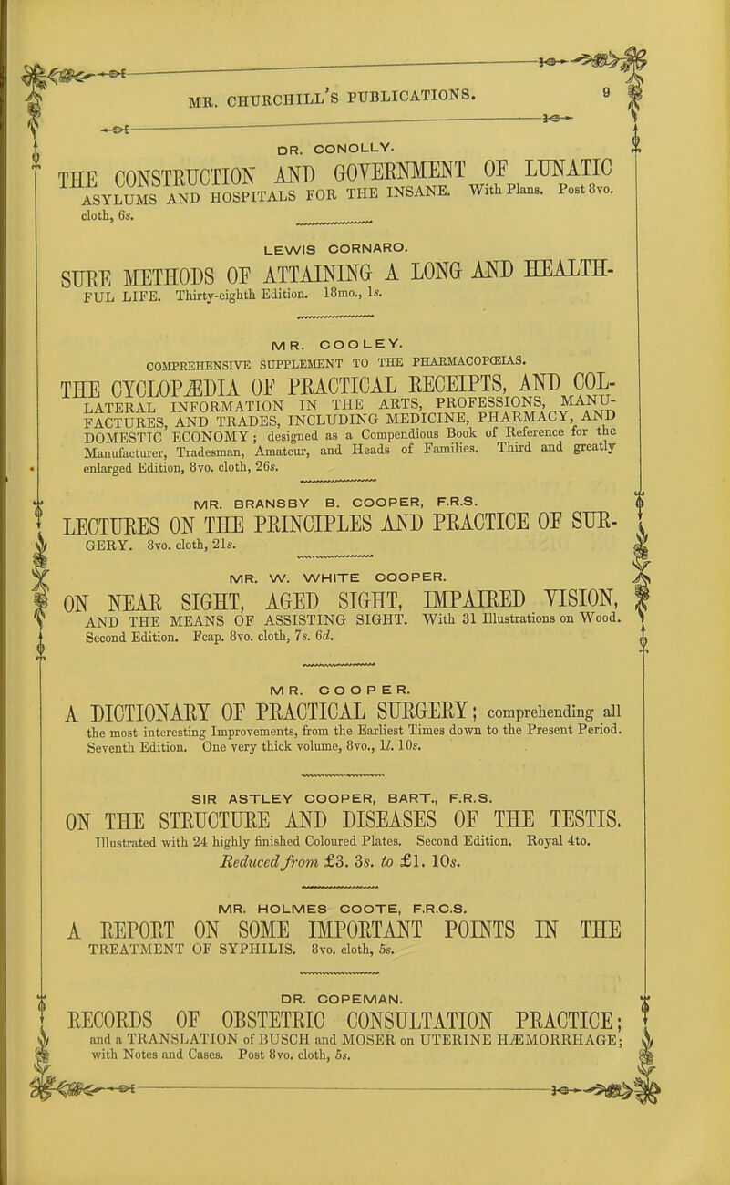 '—*e- ~&t DR. CO NOLLY. THE CONSTRUCTION AND GOVERNMENT OF LUNATIC ASYLUMSTaND HOSPITALS FOR THE INSANE. With Plane. Post8vo. cloth, 6s. LEWIS CORNARO. SURE METHODS OE ATTAINING A LONG AND HEALTH- FUL LIFE. Thirty-eighth Edition. 18mo., Is. MR. COOLEY. COMPREHENSIVE SUPPLEMENT TO THE PHARMACOPEIAS. THE CYCLOPEDIA OF PRACTICAL RECEIPTS, AND COL- LATERAL INFORMATION IN THE ARTS, PROFESSIONS, MANU- FACTURES, AND TRADES, INCLUDING MEDICINE, PHARMACY, AND DOMESTIC ECONOMY; designed as a Compendious Book of Reference for the Manufacturer, Tradesman, Amateur, and Heads of Families. Third and greatly enlarged Edition, 8vo. cloth, 26s. MR. BRANSBY B. COOPER, F.R.S. <j> LECTURES ON THE PRINCIPLES AND PRACTICE OF SUE GERY. 8vo. cloth, 21s. M MR. W. WHITE COOPER. JKs ON NEAR SIGHT, AGED SIGHT, IMPAIRED YISION, f AND THE MEANS OF ASSISTING SIGHT. With 31 Illustrations on Wood. \ Second Edition. Fcap. 8vo. cloth, 7s. 6d. L MR. COOPER. A DICTIONARY OF PRACTICAL SURGERY; comprehending ail the most interesting Improvements, from the Earliest Times down to the Present Period. Seventh Edition. One very thick volume, 8vo., 11.10s. WWW VWW iVWWWVV\ SIR ASTLEY COOPER, BART., F.R.S. ON THE STRUCTURE AND DISEASES OF THE TESTIS. Illustrated with 24 highly finished Coloured Plates. Second Edition. Royal 4to. Seduced from £3. 3s. to £1. 10s. MR. HOLMES COOTE, F.R.C.S. A REPORT ON SOME IMPORTANT POINTS IN THE TREATMENT OF SYPHILIS. 8vo. cloth, 5s. DR. COPEMAN. RECORDS OF OBSTETRIC CONSULTATION PRACTICE; and a TRANSLATION of BUSCH and MOSER on UTERINE HAEMORRHAGE; with Notes and Cases. Post 8vo. cloth, 5s.