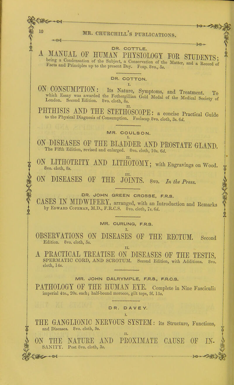 •— DR. COTTLE. A MANUAL OF HUMAN PHYSIOLOGY FOR STUDENTS • * being a Condensation of the Subject, a Conservation of the Matter and aRnltl f Facts and Principles up to the present Day. Fcap. 8vo., 5s. *& °f DR. COTTON. I. ON CONSUMPTION: Its Natur'e, Symptoms, and Treatment. To iS^SeS^:^^ to. 22$ ^ G°ld °f ***  ™P?S ^ STE™SC0PE: a concise Practical Guide to the Physical Diagnosis of Consumption. Foolscap 8vo. cloth, 3s. 6d. MR. COULSON. 01t?Il^SES 0E THE BLADDER AND PROSTATE GLAND. lhe Jjifth Edition, revised and enlarged. 8vo. cloth, 10s. 6d. A ON LITHOTRITY AND LITHOTOMY; with Engravings on Wood. 8vo. cloth, 8s. ° in. ON DISEASES OF THE JOINTS. 8vo. In the Press. DR. JOHN GREEN CROSSE, F.R.S. CASES IN MIDWIFERY, arranged, with an Introduction and Kemarks by Edwakd Copbman, M.D., F.R.C.S. 8vo. cloth, 7s. 6d. MR. CURLING, F.R.S. OBSERVATIONS ON DISEASES OF THE RECTUM. Second Edition. 8vo. cloth, 5s. A PRACTICAL TREATISE ON DISEASES OF THE TESTIS, SPERMATIC CORD, AND SCROTUM. Second Edition, with Additions. 8vo. cloth, 14s. MR. JOHN DALRYMPLE, F.R.S., F.R.C.S. PATHOLOGY OF THE HUMAN EYE. Complete in Nine Fasciculi: imperial 4to., 20s. each; half-bound morocco, gilt tops, 91.15s. DR. D A V E Y. I. THE GANGLIONIC NERYOUS SYSTEM: its Structure, Functions, and Diseases. 8vo. cloth, 9s. II. ON THE NATURE AND PROXIMATE CAUSE OF IN- $ SANITY. Post 8vo. cloth, 3s.