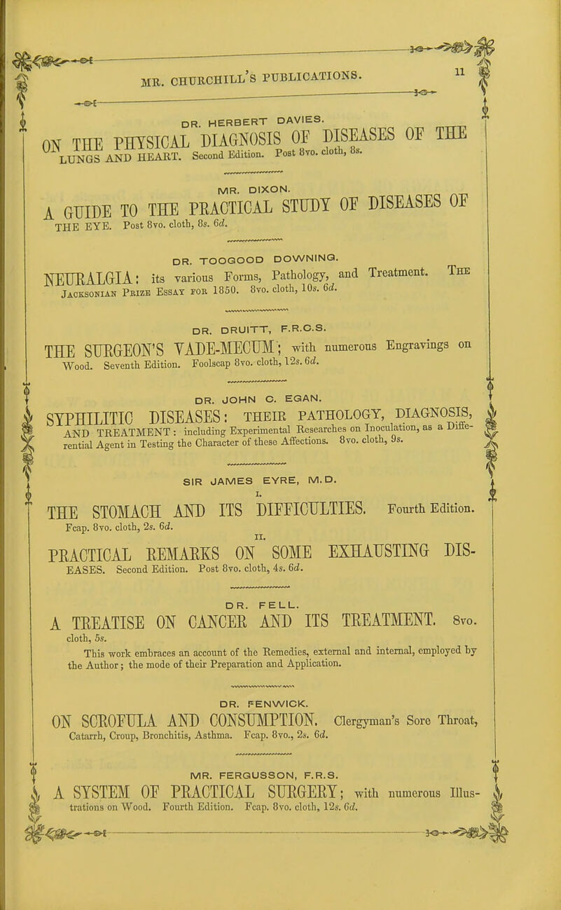 ,»#.».■ —&£ MR. CHURCHILL'S PUBLICATIONS. 11 ■ fro - —©* DR HERBERT DAVIES. ON THE PHYSICAL DIAGNOSIS OF DISEASES OF THE LUNGS AND HEART. Second Edition. Post 8vo. cloth, 8s. MR. DIXON. A GUIDE TO THE PEAOTICAL STUDY OF DISEASES OF THE EYE. Post 8vo. cloth, 8s. 6d. DR. TOOGOOD DOWNING. NEURALGIA: its various Forms, Pathology, and Treatment. The Jacksonian Peizb Essay for 1850. 8vo. cloth, 10s. 6d. DR. DRUITT, F.R.C.S. THE SURGEON'S VADE-MECUM ; with numerous Engravings on Wood. Seventh Edition. Foolscap 8vo. cloth, 12s. 6d. DR. JOHN C. EGAN. SYPHILITIC DISEASES: their pathology, diagnosis, AND TREATMENT : including Experimental Researches on Inoculation, as a Ditte- rential Agent in Testing the Character of these Affections. 8vo. cloth, 9s. SIR JAMES EYRE, M. D. I. THE STOMACH AND ITS DIFFICULTIES. Fourth Edition PRACTICAL REMARKS ON SOME EXHAUSTING DIS- EASES. Second Edition. Post 8vo. cloth, 4s. 6d. A TREATISE ON CANCER AND ITS TREATMENT. 8v0. cloth, 5s. This work embraces an account of the Remedies, external and internal, employed by the Author; the mode of their Preparation and Application. DR. FENWICK. ON SCROFULA AND CONSUMPTION. Clergyman's Sore Throat, Catarrh, Croup, Bronchitis, Asthma. Fcap. 8vo., 2s. Gd. MR. FERGUSSON, F.R.S. A SYSTEM OF PRACTICAL SURGERY; with numerous nius- A, trations on Wood. Fourth Edition. Fcap. 8vo. cloth, 12s. Gd. §| %m+>~*n