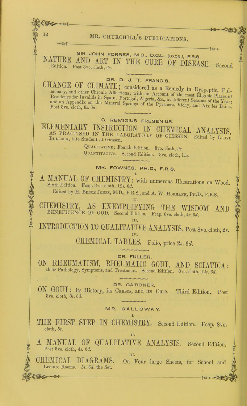 12 *e- .Tlmm SIR JOHN FORBES, M.D., D.C.L. (OXON ) FRQ NATURE AND ART IN THE CURE 01° DISEASE q , Edition. Post 8vo. cloth, 6s. uiOLi^h. Second DR. D. J. T. FRANCIS. CHANGE OF CLIMATE; considered as a lWd7 fa Dvspeptie M C. REMIGIUS FRESENIUS ELEMENTARY INSTRUCTION IN CHEMICAL ANATYRT<? Qualitative; Fourth Edition. 8vo. cloth, 9s. Quantitative. Second Edition. 8vo. cloth, 15s. MR. FOWNES, PH.D., F.R.S. A f C„H™STKI; with numerons Etastrations on Wood. bixth Edition. Fcap. 8vo. cloth, 12s. 6d. Edited by H. Benoe Jones, M.D., F.R.S., and A. W. Hofmann, Ph.D., F.R.S. CHEMISTET, AS EXEMPLIFYING THE WISDOM AND f BENEFICENCE OF GOD. Second Edition. Fcap. 8vo. cloth, 4s 6d * INTRODUCTION TO QUALITATIVE ANALYSIS. Posts™, cloth, 2, IV. CHEMICAL TABLES. Folio, price 2s. 6d. 0 DR. FULLER. ON EHEUMATISM, RHEUMATIC GOUT, AND SCIATICA: their Pathology, Symptoms, and Treatment. Second Edition. 8vo. cloth, 12s. 6d. HAT nATTrr DR GAIRDNER- ON GOUT; its History, its Causes, and its Cure. Third Edition. Post 8vo. cloth, 8s. 6d. MR. GALLOWAY. THE FIEST STEP IN CHEMISTET. Second Edition. Fcap. 8vo. cloth, 5s. ii. A MANUAL OF QUALITATIVE ANALYSIS. Second Edition. Post 8vo. cloth, 4s. 6d. m. CHEMICAL DIAGRAMS. On Four large Sheets, for School and Lecture Rooms. 5s. 6d. the Set.