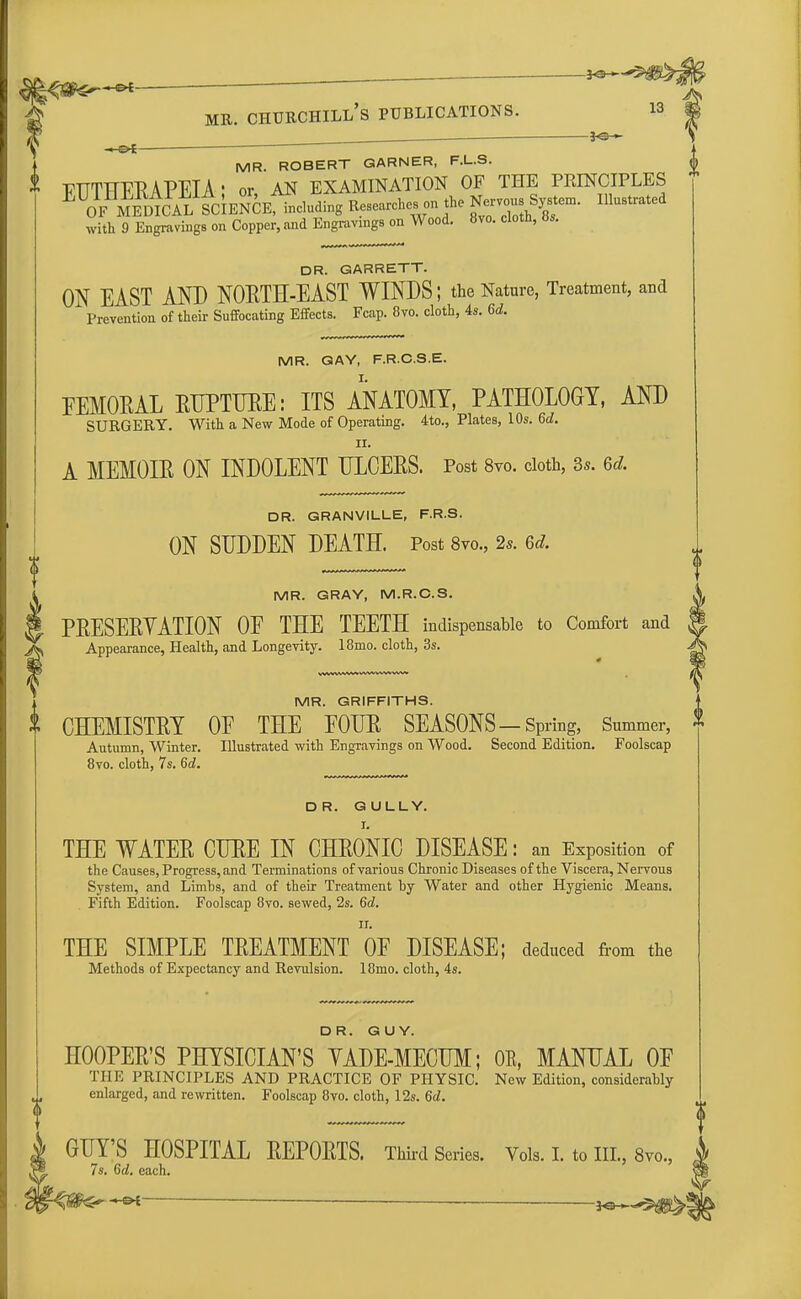 , _ mr. churchill's publications. if? —&i—— MR. ROBERT GARNER, F.L.S. TTTTHFRAPEIA' or AN EXAMINATION OF THE PRINCIPLES E ^ZicALSCIENCE^cluding Researches on the Nervous System. Illustrated with 9 Engravings on Copper, and Engravings on Wood. 8vo. cloth, a.. DR. GARRETT. ON EAST AND NORTH-EAST WINDS; the Nature, Treatment, and Prevention of their Suffocating Effects. Fcap. 8vo. cloth, 4s. 6d. MR. GAY, F.R.C.S.E. FEMORAL RUPTURE: ITS ANATOMY, PATHOLOGY, AND SURGERY. With a New Mode of Operating. 4to., Plates, 10s. 6d. ii. A MEMOIR ON INDOLENT ULCERS. Post 8vo. cloth, Ss. 6d. DR. GRANVILLE, F.R.S. ON SUDDEN DEATH. Post 8vo., 2s. 6d. MR. GRAY, M.R.C.S. PRESERVATION OE THE TEETH indispensable to Comfort and Appearance, Health, and Longevity. 18mo. cloth, 3s. MR. GRIFFITHS. CHEMISTRY OE THE EOUR SEASONS —Spring, Summer, Autumn, Winter. Illustrated with Engravings on Wood. Second Edition. Foolscap 8vo. cloth, 7s. 6d. DR. GULLY. I. THE WATER CURE IN CHRONIC DISEASE: an Exposition of the Causes, Progress, and Terminations of various Chronic Diseases of the Viscera, Nervous System, and Limbs, and of their Treatment by Water and other Hygienic Means. Fifth Edition. Foolscap 8vo. sewed, 2s. 6d. ii. THE SIMPLE TREATMENT OF DISEASE; deduced from the Methods of Expectancy and Revulsion. 18mo. cloth, 4s. DR. GUY. HOOPER'S PHYSICIAN'S YADE-MECUM; OE, MANUAL OF THE PRINCIPLES AND PRACTICE OF PHYSIC. New Edition, considerably enlarged, and rewritten. Foolscap 8vo. cloth, 12s. 6d. GUY'S HOSPITAL REPORTS. Third Series. Vols. I. to III., 8vo., 7s. 6d. each.
