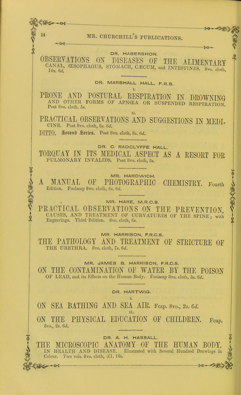r—-if ^ ' p | ' ~ }©-*■ DR. HABERSHON. OBSERYATIONS ON DISEASES OF THE ALIMENTARY &l' (ES0PIIAGUS> STOMACH, CiECUM, and INTESTINES 8vo cSth, DR. MARSHALL HALL, F.R.S. PRONE AND POSTUEAL RESPIRATION IN DROWNING AND OTHER FORMS OF APNCEA OR SUSPENDED RESPIRATION Post 8vo. cloth. 5s. ii. PRACTICAL OBSERYATIONS AND SUGGESTIONS IN MEDI- CINE. Post 8vo. cloth, 8s. 6d. jillou DITTO. Sttonb Stn'eS. Post 8to. cloth, 8s. 6d. DR. C. RADCLYFFE HALL. TORQUAY IN ITS MEDICAL ASPECT AS A RESORT EOR PULMONARY INVALIDS. Post 8vo. cloth, 5s. MR. HARDWICH. A MANUAL OF PHOTOGRAPHIC CHEMISTRY. Fourth Edition. Foolscap 8vo. cloth, 6s. 6d. MR. HARE, M.R.C.S. PRACTICAL OBSERYATIONS ON THE PREYENTION A CAUSES, AND TREATMENT OF CURVATURES OF THE SPINE; with t <+> Engravings. Third Edition. 8vo. cloth, 6s. l\ IV1R HARRISON F R C S THE PATHOLOGY AND TREATMENT OF STRICTURE OF THE URETHRA. 8vo. cloth, 7s. 6d. MR. JAMES B. HARRISON, F.R.C.S. ON THE CONTAMINATION OF WATER BY THE POISON OF LEAD, and its Effects on the Human Body. Foolscap 8vo. cloth, 3s. 6d. DR. HARTWIG. L ON SEA BATHING AND SEA AIR. Fcap. 8vo„ 2,. u. ON THE PHYSICAL EDUCATION OF CHILDREN. Fcap. 8vo., 2s. 6c?. DR. A. H. HASSALL. THE MICROSCOPIC ANATOMY OF THE HUMAN BODY, IN HEALTH AND DISEASE. Illustrated with Several Hundred Drawings in Colour. Two vols. 8vo. cloth, £1. 10s. -&f ■