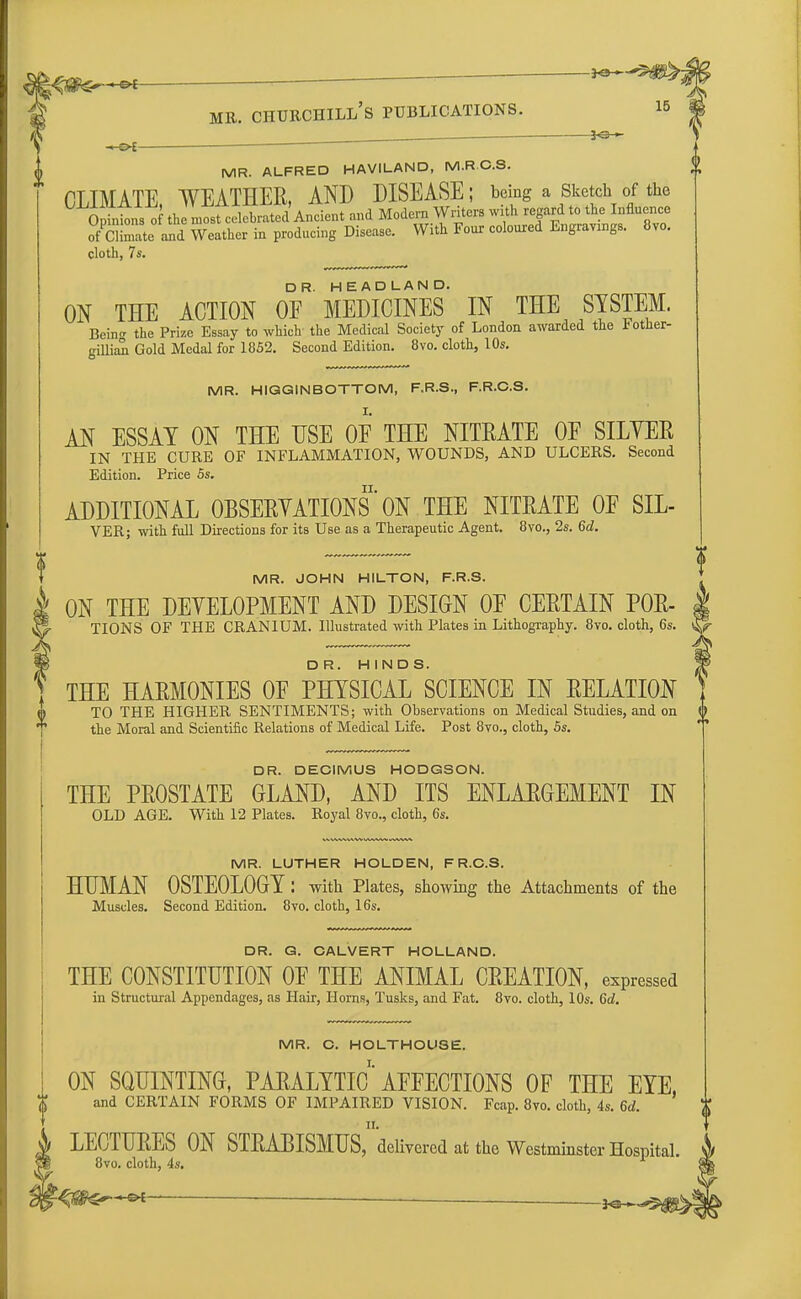 -•-©*  ~JO' mr. churchill's publications. is , KSr+ -&i  MR. ALFRED HAVILAND, M.R C.S. CLTMATE WEATHER, AND DISEASE; being a Sketch of the 0 intns of the ^fcelSSAndent and Modern Writers with regard to the Influence of Sate and Weather in producing Disease. With Four coloured Engravings. 8vo. cloth, 7s. ON THE ACTION OF* MEDICINES IN THE SYSTEM. Bein the Prize Essay to which the Medical Society of London awarded the Fother- gillian Gold Medal for 1852. Second Edition. 8vo. cloth, 10s. MR. HIGGINBOTTOM, F.R.S., F.R.C.S. AN ESSAY ON THE USE OF THE NITEATE OF SILYEE IN THE CURE OF INFLAMMATION, WOUNDS, AND ULCERS. Second Edition. Price 5s. ADDITIONAL 0BSEEYATI0NS ON THE NITEATE OF SIL- VER; with full Directions for its Use as a Therapeutic Agent. 8vo., 2s. 6d. MR. JOHN HILTON, F.R.S. | ON THE DEVELOPMENT AND DESIGN OF CEETAIN P0E- TIONS OF THE CRANIUM. Illustrated with Plates in Lithography. 8vo. cloth, 6s. m D R. H I N D S. THE HAEMONIES OF PHYSICAL SCIENCE IN EELATION TO THE HIGHER SENTIMENTS; with Ohservations on Medical Studies, and on the Moral and Scientific Relations of Medical Life. Post 8vo., cloth, 5s. DR. DECIMUS HODGSON. THE PEOSTATE GLAND, AND ITS ENLAEGEMENT IN OLD AGE. With 12 Plates. Royal 8vo., cloth, 6s. MR. LUTHER HOLDEN, F R.C.S. HUMAN OSTEOLOGY: with Plates, showing the Attachments of the Muscles. Second Edition. 8vo. cloth, 16s. DR. G. CALVERT HOLLAND. THE CONSTITUTION OF THE ANIMAL CEEATION, expressed in Structural Appendages, as Hair, Horns, Tusks, and Fat. 8vo. cloth, 10s. 6d. MR. C. HOLTHOU3E. ON SQUINTING, PAEALYTIC AFFECTIONS OF THE EYE, and CERTAIN FORMS OF IMPAIRED VISION. Fcap. 8vo. cloth, 4s. 6d. LECTUEES ON STRABISMUS^™*! at the Westminster Hospital 8vo. cloth, 4s.