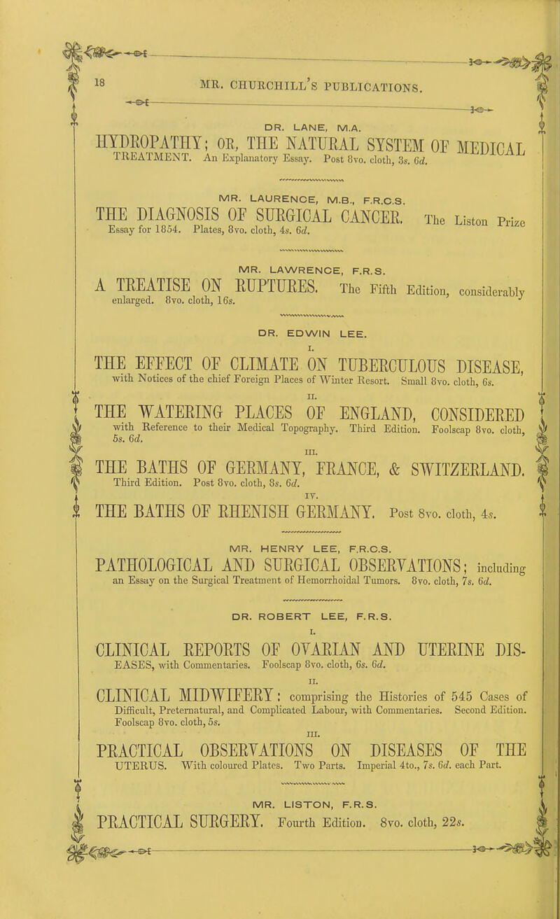 <5$$^-ot , _^ . 18 mr. Churchill's publications. • DR. LANE, M.A. HYDROPATHY; OR, THE NATURAL SYSTEM OF MEDICAL TREATMENT. An Explanatory Essay. Post 8vo. cloth, 3,. (id. AXjA^A^ MR. LAURENCE, M.B., F.R.C.S. THE DIAGNOSIS OF SURGICAL CANCER. The Listen Prize Essay for 1854. Plates, 3vo. cloth, 4s. 6d. MR. LAWRENCE, F.R.S. A TREATISE ON RUPTURES. The Fifth Edition, considerably enlarged. 8vo. cloth, 16s. DR. EDWIN LEE. THE EFFECT OF CLIMATE ON TUBERCULOUS DISEASE, with Notices of the chief Foreign Places of Winter Resort. Small 8vo. cloth, 6s. THE WATERING PLACES OF ENGLAND, CONSIDERED with Reference to their Medical Topography. Third Edition. Foolscap 8vo. cloth, 5s. 6d. in. THE BATHS OF GERMANY, FRANCE, & SWITZERLAND. Third Edition. Post 8vo. cloth, 8s. 6d. THE BATHS OF RHENISH GERMANY. Post 8vo. cloth, 4,. MR. HENRY LEE, F.R.C.S. PATHOLOGICAL AND SURGICAL OBSERVATIONS; including an Essay on the Surgical Treatment of Hemorrhoidal Tumors. 8vo. cloth, 7s. 6d. DR. ROBERT LEE, F.R.S. I. CLINICAL REPORTS OF OVARIAN AND UTERINE DIS- EASES, with Commentaries. Foolscap 8vo. cloth, 6s. 6d. ii. CLINICAL MIDWIFERY: comprising the Histories of 545 Cases of Difficult, Preternatural, and Complicated Labour, with Commentaries. Second Edition. Foolscap 8vo. cloth, 5s. m. PRACTICAL OBSERVATIONS ON DISEASES OF THE UTERUS. With coloured Plates. Two Parts. Imperial 4to., 7s. 6d. each Part. MR. LISTON, F.R.S. PRACTICAL SURGERY. Fourth Edition. 8vo. cloth, 22s.