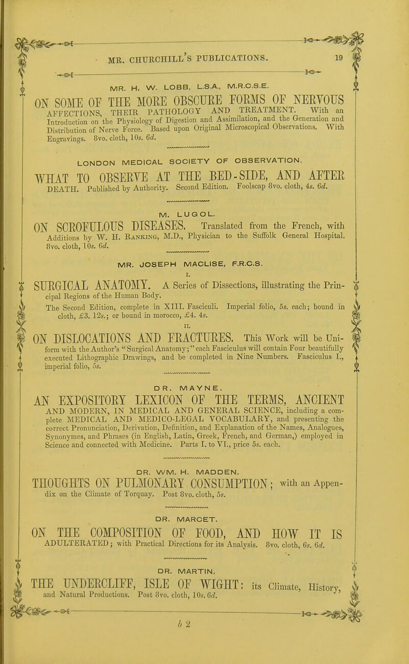 ^em^^i g mr. churchill's publications. 19 MR. H. W. LOBB, L.S.A., M.R.C.S.E. ON SOME OF THE MORE OBSCURE FORMS OF NERVOUS AFFECTIONS THEIR PATHOLOGY AND TREATMENT. With an Introduction on the Physiology of Digestion and Assimilation, and the Generation and Distribution of Nerve Force. Based upon Original Microscopical Observations. With Engravings. 8vo. cloth, 10s. 6a!. LONDON MEDICAL SOCIETY OF OBSERVATION. WHAT TO OBSERVE AT THE BED - SIDE, AND AFTER DEATH. Published by Authority. Second Edition. Foolscap 8vo. cloth, 4s. 6d. M. LUGOL. ON SCROFULOUS DISEASES. Translated from the French, with Additions by W. H. Ranking, M.D., Physician to the Suffolk General Hospital. 8vo. cloth, 10s. 6d. MR. JOSEPH MACLISE, F.R.C.S. I. t SURGICAL ANATOMY. A Series of Dissections, illustrating the Prin- cipal Regions of the Human Body. The Second Edition, complete in XIII. Fasciculi. Imperial folio, 5s. each; bound in cloth, £3. 12s.; or bound in morocco, £4. 4s. ii. ON DISLOCATIONS AND FRACTURES. This Work will be Uni- form with the Author's  Surgical Anatomy; each Fasciculus will contain Four beautifully executed Lithographic Drawings, and be completed in Nine Numbers. Fasciculus I., imperial folio, 5s. D R. MAYNE. AN EXPOSITORY LEXICON OF THE TERMS, ANCIENT AND MODERN, IN MEDICAL AND GENERAL SCIENCE, including a com- plete MEDICAL AND MEDICO-LEGAL VOCABULARY, and presenting the correct Pronunciation, Derivation, Definition, and Explanation of the Names, Analogues, Synonymes, and Phrases (in English, Latin, Greek, French, and German,) employed in Science and connected with Medicine. Parts I. to VI., price 5s. each. DR. WM. H. MADDEN. THOUGHTS ON PULMONARY CONSUMPTION; withanAppen- dix on the Climate of Torquay. Post 8vo. cloth, 5s. DR. MARCET. ON THE COMPOSITION OF FOOD, AND HOW IT IS ADULTERATED; with Practical Directions for its Analysis. 8vo. cloth, 6s. 6d. DR. MARTIN. THE UNDERCLIFF, ISLE OF WIGHT: its Climate, History and Natural Productions. Post 8vo. cloth, 10s. 6d.