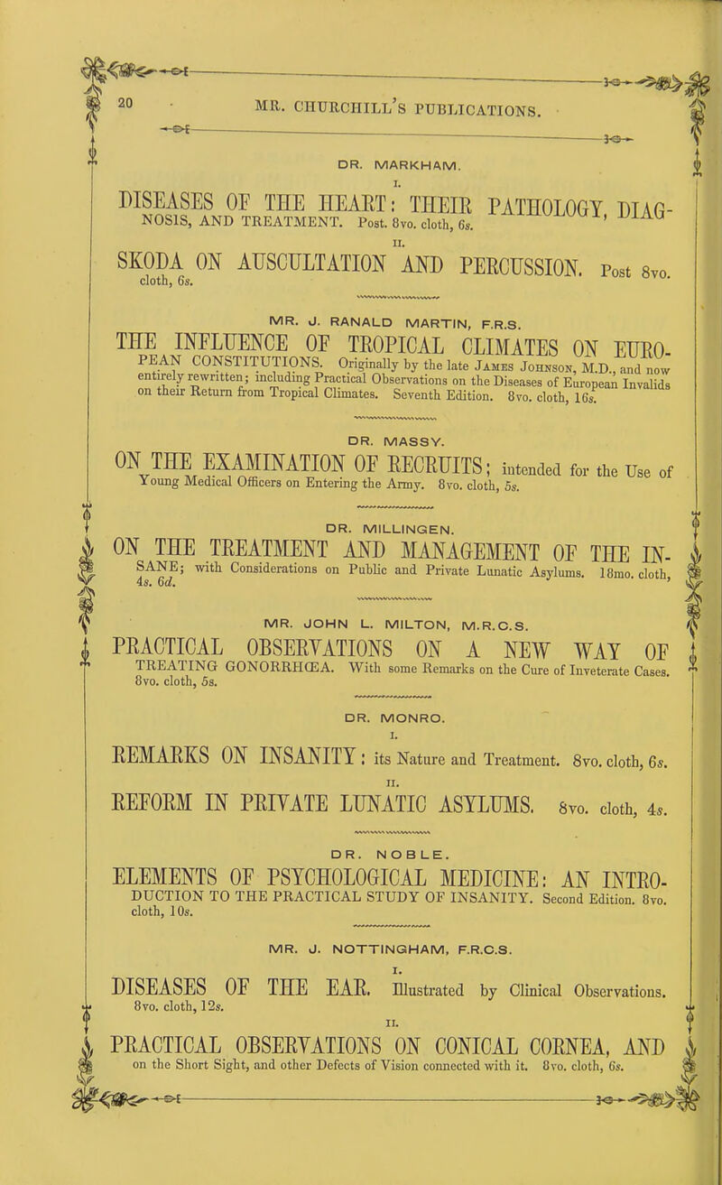 ^ ^ ^ ~——— - - — — 1 ^» . idO.tv ^ 20 MR- Churchill's publications. ■ • *e- DR. MARKHAM. DISEASES OE THE HEAET: THEIE PATHOLOGY DIAG- NOSIS, and treatment. Post. 8vo. cloth, 6s. ^XXLKJUVU1, SKODA ON AUSCULTATION *AND PERCUSSION. Post 8vo cloth, 6s. MR. J. RANALD MARTIN, F.R.S. THE INFLUENCE OF TROPICAL CLIMATES ON EURO- PEAN CONSTITUTIONS Originally by the late James Johnson, M.D., and now entirely rewritten; including Practical Observations on the Diseases of European Invalids on their Return from Tropical Climates. Seventh Edition. 8vo. cloth, 16s. DR. MASSY. ON THE EXAMINATION OF RECRUITS; intended for the Use of Young Medical Officers on Entering the Army. 8vo. cloth, 5s. DR. MILLINGEN. ON THE TREATMENT AND MANAGEMENT OF THE IN- SANE; with Considerations on Public and Private Lunatic Asylums. 18mo cloth 4s. 6d. ' MR. JOHN L. MILTON, M.R.C.S. PRACTICAL OBSERVATIONS ON A NEW WAY OF i TREATING GONORRHOEA. With some Remarks on the Cure of Inveterate Cases. * 8vo. cloth, 5s. DR. MONRO. I. REMARKS ON INSANITY: its Nature and Treatment. 8vo. cloth, 6s. REFORM IN PRIVATE LUNATIC ASYLUMS. 8vo. cloth, 4*. DR. NOBLE. ELEMENTS OF PSYCHOLOGICAL MEDICINE: AN INTRO- DUCTION TO THE PRACTICAL STUDY OF INSANITY. Second Edition. 8vo. cloth, 10s. MR. J. NOTTINGHAM, F.R.C.S. I. DISEASES OF THE EAR. Illustrated by Clinical Observations. 8vo. cloth, 12s. ii. PRACTICAL OBSERVATIONS ON CONICAL CORNEA, AND J on the Short Sight, and other Defects of Vision connected with it. 8vo. cloth, 6s.