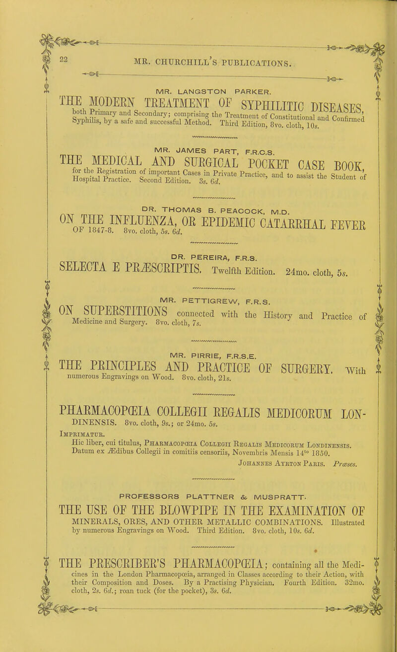 - ■ • .jo^^ 22 mr. churciiill's publications. -H&f . _ MR. LANGSTON PARKER. THE MODERN TREATMENT OE SYPHILITIC DTWAW5 both Primary and Secondary; comprising the Treatment of ConstitntVnnnl , r « ^\ Syphilis, by a safe and successful Methol t£K53£ »H2$L ^ MR. JAMES PART, F.R.C.S T^LMRED,I(?ALf AND SUEGICAL POCKET CASE BOOK, DR. THOMAS B. PEACOCK, MD ^Sa^WH',0* EPII>EMIC CATARRHAL EEYER Ur 104/-8. 8vo. cloth, 5s. 6d. DR. PEREIRA, F.R.S. SELECTA E PRiESCRIPTIS. Twelfth Edition. 24mo. cloth, 5, MR. PETTIGREW, F.R.S. 1 ON SUPERSTITIONS connected with the History and Practice of ^ Medicme and Surgery. 8vo. cloth, 7s. ! 3^ MR. PIRRIE, F.R.S.E. k THE PRINCIPLES AND PRACTICE OE SURGERY. With ft numerous Engravings on Wood. 8vo. cloth, 21s. PHARMACOPEIA COLLEGE REGALIS MEDICORUM L0N- DINENSIS. 8yo. cloth, 9s.; or 24mo. 5s. Imprimatur. flic liber, cui titulus, Pharmacopceia Collegii Regalis Medicoeum Londinensis. Datum ex jEdibus Collegii in comitiis censoriis, Novembris Mensis 14t0 1850. Johannes Ayrton Paris. Prases. PROFESSORS PLATTNER & MUSPRATT- THE USE OF THE BLOWPIPE IN THE EXAMINATION OE MINERALS, ORES, AND OTHER METALLIC COMBINATIONS. Illustrated by numerous Engravings on Wood. Third Edition. 8vo. cloth, 10s. 6d. ? THE PRESCRIBER'S PHARMACOPCEIA; containing all the Medi- f cines in the London Pharmacopoeia, arranged in Classes according to their Action, with I their Composition and Doses. By a Practising Physician. Fourth Edition. 32mo. A cloth, 2s. 6d.; roan tuck (for the pocket), 3s. 6d. —«