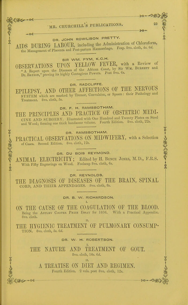 f -** I DR. JOHN ROWLISON PRETTY. SIR WM. PYM, K.C.H. OWRVATIONS UPON YELLOW FEVER, with a Review of Ul)bMtVAllUl>0 ux^n f- c . b gir Wm> Burnett and A Report upon the Diseases of the African Coast, oy si Dr. Bryson, proving its highly Contagious Powers. Post 8vo. bs. DR. RADCLIFFE. EPILEPSY, AND OTHER AEEECTIONS OF THE NERVOUS SYSTEM which are marked by Tremor, Convulsion, or Spasm: their Pathology and Treatment. 8vo. cloth, 5s. DR F. H. RAMS BOTH AM. THE PRINCIPLES AND PRACTICE OF OBSTETRIC MEDI- CINE AND SURGERY. Illustrated with One Hundred and Twenty Plates on Steel and Wood; forming one thick handsome volume. Fourth Edition. 8vo. cloth, 22s. DR. RAMSBOTHAM. PRACTICAL OBSERVATIONS ON MIDWIFERY, with a Selection j, of Cases. Second Edition. 8vo. cloth, 12s. DR. DU BOIS REYMOND. ANIMAL ELECTRICITY ; Edited by H. Bence Jones, M.D., F.R.S. With Fifty Engravings on Wood. Foolscap 8vo. cloth, 6s. DR. REYNOLDS. THE DIAGNOSIS OF DISEASES OF THE BRAIN, SPINAL CORD, AND THEIR APPENDAGES, ttvo. cloth, 8s. DR. B. W. RICHARDSON. I. ON THE CAUSE OF THE COAGULATION OF THE BLOOD. Being the Astley Cooper Prize Essay for 1856'. With a Practical Appendix. 8vo. cloth. ii. THE HYGIENIC TREATMENT OF PULMONARY CONSUMP- TION. 8vo. cloth, 5s. 6d. DR. W. H. ROBERTSON. THE NATURE AND TREATMENT OF GOUT. 8vo. cloth, 10s. Gd. A TREATISE ON DIET AND REGIMEN. I Fourth Edition. 2 vols, post 8vo. cloth, 12s.
