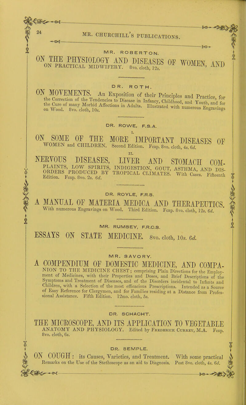 — *s— mr. Churchill's publications. *e- MR. ROBERTO N. ON THE PHYSIOLOGY AND DISEASES OF WOMPisr a^f, ON PRACTICAL MIDWIFERY. 8vo.doth, 12s W™' AND DR. ROWE, F.S.A. ON SOME OF THE MORE ' IMPORTANT DISEASES OF WOMEN and CHILDREN. Second Edition. Fcap. 8vol doth, 4. 6d NERVOUS DISEASES, LITER AND STOMACH COM- PLAINTS, LOW SPIRITS, INDIGESTION, GOUT, ASTHMA AND DTS ORDERS PRODUCED BY TROPICAL CLIMATES. Whh cts F^nth i Edition. Fcap. 8vo. 2s. 6d. «*euiu ^ DR. ROYLE, F.R.S. A MANUAL OF MATERIA MEDICA AND THERAPEUTICS. With numerous Engravings on Wood. Third Edition. Fcap. 8vo. cloth, 12s. 6d. MR. RUMSEY, F.R.C.S. ESSAYS ON STATE MEDICINE. 8vo. cloth, io*. ed. MR. SAVORY. A COMPENDIUM OF DOMESTIC MEDICINE, AND COMPA- NION TO THE MEDICINE CHEST ; comprising Plain Directions for the Employ- ment of Medicines, with their Properties and Doses, and Brief Descriptions of the Symptoms and Treatment of Diseases, and of the Disorders incidental to Infants and Children, with a Selection of the most efficacious Prescriptions. Intended as a Source of Easy Reference for Clergymen, and for Families residing at a Distance from Profes- sional Assistance. Fifth Edition. 12mo. cloth, 5s. DR. SCHACHT. THE MICROSCOPE, AND ITS APPLICATION TO VEGETABLE ANATOMY AND PHYSIOLOGY. Edited by Frederick Currey, M.A. Fcap. 8vo. cloth, 6s. DR. SEMPLE. ON COUGH: its Causes, Varieties, and Treatment. With some practical A Remarks on the Use of the Stethoscope as an aid to Diagnosis. Post 8vo. cloth, 4s. 6d. fit
