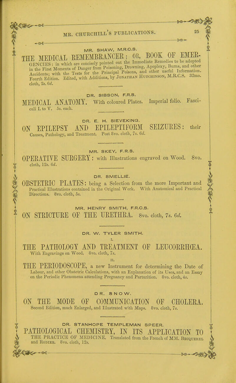 _ fe- - ' of mr. churchill's publications. 25 ■ ■ JO- MR. SHAW, M.R.C.S. THE MEDICAL REMEMBRANCER; OR, BOOK OF EMEk GENCIES: in which .are concisely pointed out the Immediate Remedies to be adopted in the First Moments of Danger from Poisoning, Drowning, Apoplexy, Burns, and other So dents with the Tests for the Principal Poisons, and^« ^ ^nn.^' Fourth Edition. Edited, with Additions, by Jonathan Hutchinson, M.R.C.S. dimo. cloth, 2s. 6d. DR. SIBSON, F.R.S. MEDICAL ANATOMY. With coloured Plates. Imperial folio. Fasci- culi I. to V. 5s. each. DR. E. H. SIEVEKING. ON EPILEPSY AND EPILEPTIFORM SEIZURES: their Causes, Pathology, and Treatment. Post 8vo. cloth, 7s. 6d. MR. SKEY, F.R.S. OPERATIVE SURGERY : with Illustrations engraved on Wood. 8vo. cloth, 12s. 6d. DR. SMELLIE. OBSTETRIC PLATES: being a Selection from the more Important and Practical Illustrations contained in the Original Work. With Anatomical and Practical Directions. 8vo. cloth, 5s. MR. HENRY SMITH, F.R.C.S. ON STRICTURE OF THE URETHRA. 8vo. doth, 7.. 6* DR. W. TYLER SMITH. I. THE PATHOLOGY AND TREATMENT OF LEUCORRHCEA. With Engravings on Wood. 8vo. cloth, 7s. ii. THE PERIODOSCOPE, a new Instrument for determining the Date of Labour, and other Obstetric Calculations, with an Explanation of its Uses, and an Essay on the Periodic Phenomena attending Pregnancy and Parturition. 8vo. cloth, 4s. DR. SNOW. ON THE MODE OF COMMUNICATION OF CHOLERA. Second Edition, much Enlarged, and Illustrated with Maps. 8vo. cloth, 7s. DR. STANHOPE TEMPLEMAN SPEER. PATHOLOGICAL CHEMISTRY, IN ITS APPLICATION TO THE PRACTICE OF MEDICINE. Translated from the French of MM. Bkoqueeel and Rodier. 8vo. cloth, 12s.