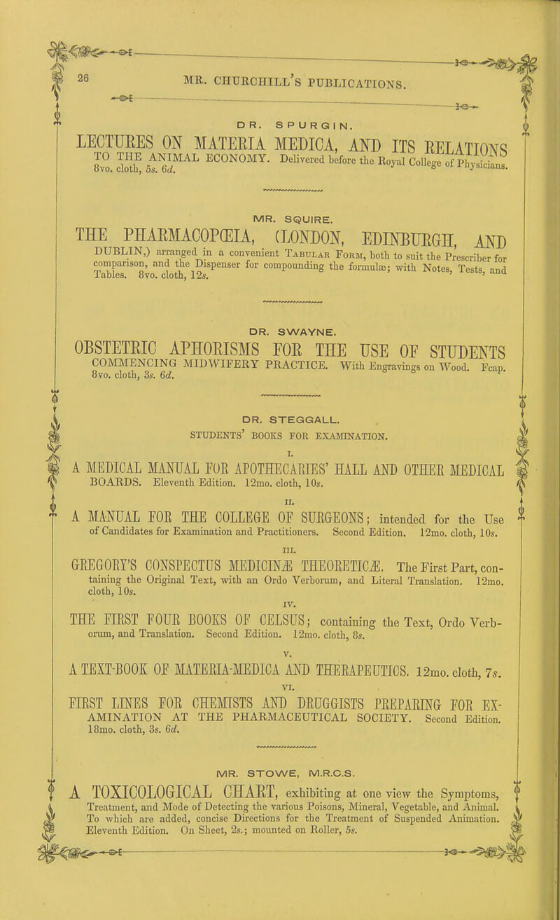 <**eS , . -■-3o n 26 mr. Churchill's publications. DR. SPURGIN. LECTURES ON MATERIA MEDICA, AND ITS RELATIONS 8v°o. ™ otN6iMAL EC0N°MY- DeliTCred before *e College of MR. SQUIRE. THE PHARMACOPEIA, (LONDON, EDINBURGH, AND DUBLIN,) arranged in a convenient Tabular Form, both to suit the Prescriber for comparison, and the Dispenser for compounding the forniulaj; with Notes, Tests and Tables. 8vo. cloth, 12s. ' ' DR. S WAYNE. OBSTETRIC APHORISMS FOR THE USE OF STUDENTS COMMENCING MIDWIFERY PRACTICE. With Engravings on Wood. Fcap 8vo. cloth, 3s. 6d. dr. steggall. students' books foe examination. A MEDICAL MANUAL FOE APOTHECARIES' HALL AND OTHEE MEDICAL BOARDS. Eleventh Edition. 12mo. cloth, 10s. ^ ii. A MANUAL FOE THE COLLEGE OF SUBGEONS; intended for the Use - of Candidates for Examination and Practitioners. Second Edition. 12mo. cloth, 10s. in. GEEGORTS CONSPECTUS MEDICINE THEOBETICjE. The First Part, con- taining the Original Text, with an Ordo Verboruni, and Literal Translation. 12mo. cloth, 10s. IV. THE FIRST FOUE BOOKS OF CELSUS; containing the Text, Ordo Verb- orurn, and Translation. Second Edition. 12mo. cloth, 8s. V. A TEXT-BOOK OF MATEEIA-MEDICA AND THERAPEUTICS. 12mo. cloth, 7s. VI. FLRST LINES FOE CHEMISTS AND DRUGGISTS PREPARING FOR Ex- amination AT THE PHARMACEUTICAL SOCIETY. Second Edition. 18mo. cloth, 3s. 6d. MR. STOWE, M.R.C.S. A T0XIC0L0GICAL CHART, exhibiting at one view the Symptoms, f Treatment, and Mode of Detecting the various Poisons, Mineral, Vegetable, and Animal. l To which are added, concise Directions for the Treatment of Suspended Animation. ^ Eleventh Edition. On Sheet, 2s.; mounted on Roller, 5s.