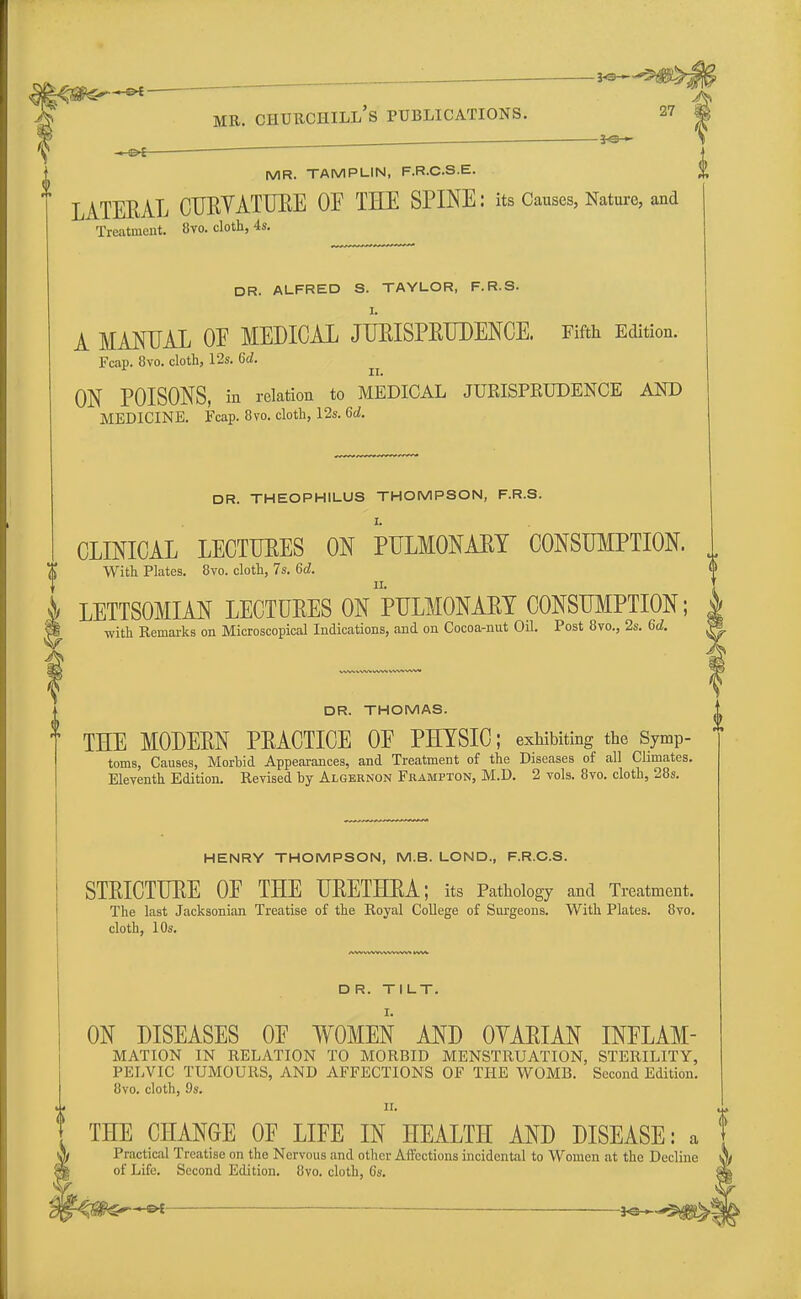 -©* — ■* mr. churchill's publications. 27 . -&i ■ —■ ' MR. TAMPLIN, F.R.C.S.E. LATERAL CURVATURE OF TEE SPINE: its Causes, Nature, and Treatment. 8vo. cloth, 4s. DR. ALFRED S. TAYLOR, F.R.S. A MANUAL OE MEDICAL JURISPRUDENCE. Fifth Edition. Fcap. 8vo. cloth, 12s. 6d. ii. ON POISONS, in relation to MEDICAL JURISPRUDENCE AND MEDICINE. Fcap. 8vo. cloth, 12s. 6d. DR. THEOPHILUS THOMPSON, F.R.S. CLINICAL LECTURES ON PULMONARY CONSUMPTION. With Plates. 8vo. cloth, 7s. 6d. LETTSOMIAN LECTURES ON PULMONARY CONSUMPTION; with Remarks on Microscopical Indications, and on Cocoa-nut Oil. Post 8vo., 2s. 6d. DR. THOMAS. THE MODERN PRACTICE OE PHYSIC; exhibiting the Symp- toms, Causes, Morbid Appearances, and Treatment of the Diseases of all Climates. Eleventh Edition. Revised by Algernon Frampton, M.D. 2 vols. 8vo. cloth, 28s. HENRY THOMPSON, M.B. LOND., F.R.C.S. STRICTURE OE THE URETHRA; its Pathology and Treatment. The last Jacksonian Treatise of the Royal College of Surgeons. With Plates. 8vo. cloth, 10s. DR. TILT. ON DISEASES OE WOMEN AND OVARIAN INFLAM- MATION IN RELATION TO MORBID MENSTRUATION, STERILITY, PELVIC TUMOURS, AND AFFECTIONS OF THE WOMB. Second Edition. 8vo. cloth, 9s. ii ii. t THE CHANGE OF LIFE IN HEALTH AND DISEASE: a Practical Treatise on the Nervous and other Affections incidental to Women at the Decline of Life. Second Edition. 8vo. cloth, 6s.
