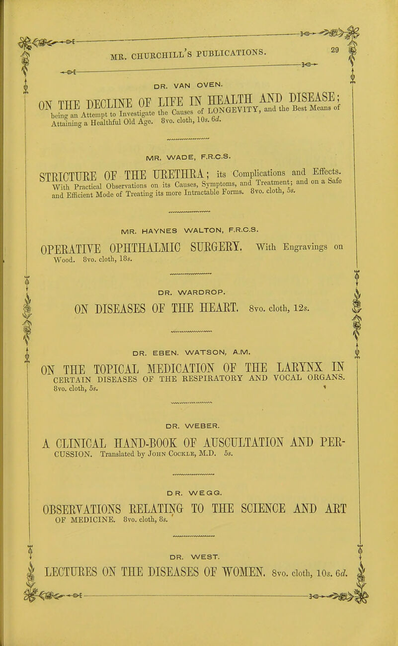 D< mr. churchill's publications. 29 <j> DR. VAN OVEN. aw TTTp -nEPTTNE OE LIFE IX HEALTH AND DISEASE; UJN 111-bi IMiil/LllNJi VI ±j11Aj „f TONGEVITY, and the Best Means of being an Attempt to Invest.gate the Causes of LONfahVll X, an Attaining a Healthful Old Age. 8vo. cloth, 10s. Sd. MR. WADE, F.R.C.S. STRICTURE OE THE URETHRA; its Complications and Effects. With Practical Observations on its Causes, Symptoms, and Treatment; and on a Safe and Efficient Mode of Treating its more Intractable Forms. 8vo. cloth, bs. MR. HAYNES WALTON, F.R.C.S. OPERATIVE OPHTHALMIC SURGERY. With Engravings on Wood. 8vo. cloth, 18s. DR. WARDROP. ON DISEASES OF THE HEART. Svo. cloth, 12*. DR. EBEN. WATSON, A.M. ON THE TOPICAL MEDICATION OF THE LARYNX IN CERTAIN DISEASES OF THE RESPIRATORY AND VOCAL ORGANS. 8vo. cloth, 5s. 11 i DR. WEBER. A CLINICAL HAND-BOOK OF AUSCULTATION AND PER- CUSSION. Translated by John Cockle, M.D. 5s. DR. W EGG. OBSERVATIONS RELATING TO THE SCIENCE AND ART OF MEDICINE. 8vo. cloth, 8s. ' DR. WEST. LECTURES ON THE DISEASES OF WOMEN. 8vo. doth, Ws. 6* -<s^*^f 3«*-5)is>|