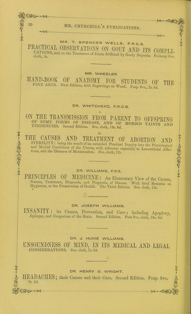 K=H 30 mr. Churchill's publications. — 3«— MR. T. SPENCER WELLS, F.R.C.S. PRACTICAL OBSERVATIONS ON GOUT AND ITS rOMPTT CATIONS, an, on the Treatment of JointS Stiffened oi^Jl SSg £ MR. WHEELER. HAND-BOOK OF ANATOMY FOE STUDENTS OF TTTP FINE ARTS. New Edition, with Engravings on Wood Fc^Bm, 2s. Id. ^ DR. WHITEHEAD, F.R.C.S. ON THE TRANSMISSION FROM PARENT TO OFFSPRING OF SOME FORMS OF DISEASE, AND OF MORBID TAINTS /in TENDENCIES. Second Edition. 8vo. cloth, 10S. 6d. 11UnmU 1AINTS AND THE CAUSES AND TREATMENT OF ABORTION AND .^M^-I^ ^K^eresultofan extended Practical Inquiry into the Physiological and Morbid Conditions of the Uterus, with reference especially to Leucorrlial Affec- tions, and the Diseases of Menstruation. 8vo. cloth, 12s. DR. WILLIAMS, F.R.S. PRINCIPLES OF MEDICINE: An Elementary View of the Causes Nature, Treatment, Diagnosis, and Prognosis, of Disease. With brief Remarks on Hygienics, or the Preservation of Health. The Third Edition. 8vo. cloth, 15s. DR. JOSEPH WILLIAMS. INSANITY: its Causes, Prevention, and Cure; including Apoplexy Epilepsy, and Congestion of the Brain. Second Edition. Post 8vo. cloth, 10s. 6d. ' DR. J. HUME WILLIAMS. UNSOUNDNESS OF MIND, IN ITS MEDICAL AND LEGAL CONSIDERATIONS. 8vo. cloth, 7s. 6d. DR. HENRY G. WRIGHT. HEADACHES ; their Causes and their Cure. Second Edition. Fcap. 8vo. 2s. 6d.