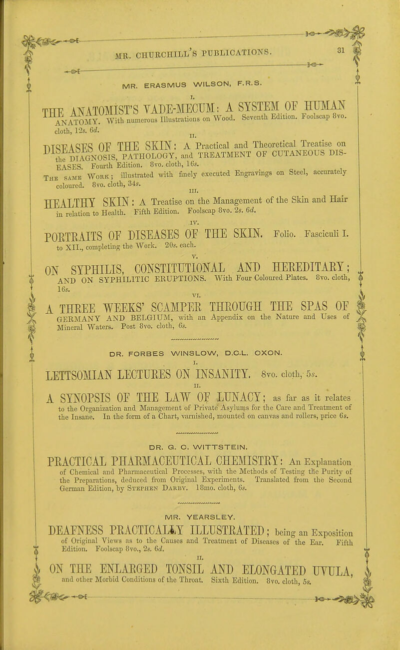 ^£ ' mil churchill's publications. si j . *©— 0 .-s>t—■ ; MR. ERASMUS WILSON, F.R.S L THE ANATOMIST'S YADE-MECUM: A SYSTEM OE HUMAN ANATOMY With numerous Illustrations on Wood. Seventh Edition. Foolscap 8vo. cloth, 12s. Gd. -titqt? A Q17Q OE THE SKIN: A Practical and Theoretical Treatise on  the DIAGNOSIS, PATHOLOGY, and TREATMENT OF CUTANEOUS CIS- EASES. Fourth Edition. 8vo. cloth, 16s. The same Work ; illustrated with finely executed Engravings on Steel, accurately coloured. 8vo. cloth, 34s. HEALTHY SKIN : A Treatise on the Management of the Skin and Hair in relation to Health. Fifth Edition. Foolscap 8vo. 2s. Gd. IV. PORTRAITS OE DISEASES OE THE SKIN. Folio. Fasciculi I. to XII., completing the Work. 20s. each. v. ON SYPHILIS, CONSTITUTIONAL AND HEREDITARY; „ O AND ON SYPHILITIC ERUPTIONS. With Four Coloured Plates. 8vo. cloth, 0 16s. 4, A THREE WEEKS' SCAMPER THROUGH THE SPAS OE § GERMANY AND BELGIUM, with an Appendix on the Nature and Uses of jL Mineral Waters. Post 8vo. cloth, 6s. fa DR. FORBES WINSLOW, D.C.L. OXON. I. LETTSOMIAN LECTURES ON INSANITY. 8m cloth, 5*. ii. A SYNOPSIS OE THE LAW OE LUNACY; as far as it relates to the Organization and Management of Private Asylums for the Care and Treatment of the Insane. In the form of a Chart, varnished, mounted on canvas and rollers, price 6s. DR. G. C. WITTSTEIN. PRACTICAL PHARMACEUTICAL CHEMISTRY: An Explanation of Chemical and Pharmaceutical Processes, with the Methods of Testing tile Purity of the Preparations, deduced from Original Experiments. Translated from the Second German Edition, by Stephen Darby. 18mo. cloth, 6s. MR. YEARSLEY. DEAENESS PRACTICALLY ILLUSTRATED; being an Exposition of Original Views as to the Causes and Treatment of Diseases of the Ear. Fifth Edition. Foolscap 8vo., 2s. 6d, ON THE ENLARGED TONSIL AND ELONGATED TJYULA, and other Morbid Conditions of the Throat. Sixth Edition. 8vo. cloth, 5s.