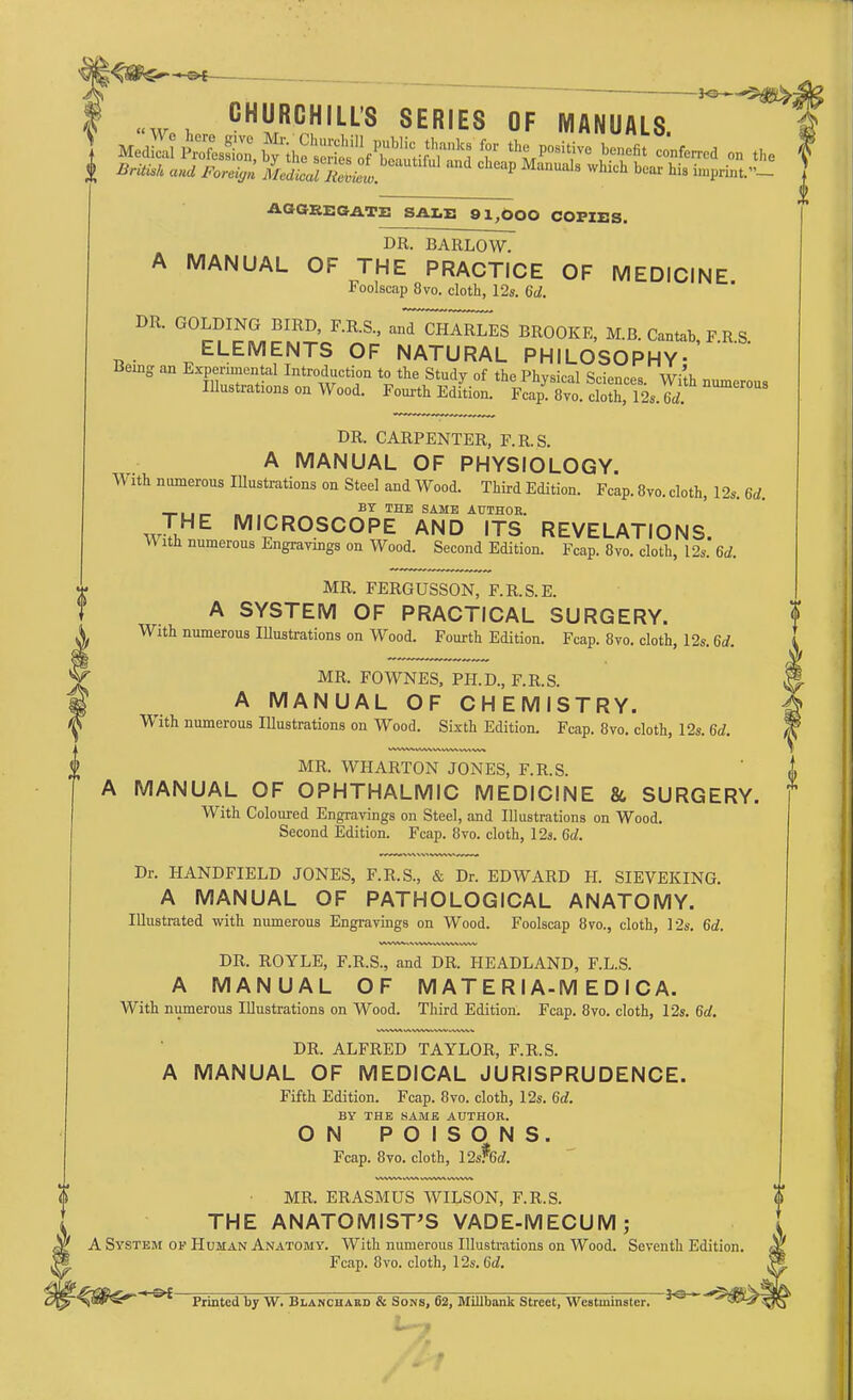 **—^m^£ CHURCHILL'S SERIES OF MANUALS i A«U *bm> fflE. P MaUaIs whlch bear his Sprint«_ | AGGREGATE SALE 01,600 COPIES. DR. BARLOW. A MANUAL OF THE PRACTICE OF MEDICINE Foolscap 8 70. cloth, 12s. 6d. DR. GOLDING BIRD, F.R.S., anT^I^ES BROOKE, M.B. Cantab FRS ELEMENTS OF NATURAL PHILOSOPHY-' Ueing an Experimental Introduction to the Study of the Physical Sr-ionr^ w;'^ Illustrations on Wood. Fourth Edition. F^Tvo. Sh 12SIi DR. CARPENTER, F.R.S. A MANUAL OF PHYSIOLOGY. V ith numerous Illustrations on Steel and Wood. Third Edition. Fcap. 8vo. cloth, 12s. 6d. -I-1 i r- n . . ~ BT THE SAME AUTHOR. WIHE MICROSCOPE AND ITS REVELATIONS. W ith numerous Engravings on Wood. Second Edition. Fcap. 8vo. cloth, 12s. 6a!. MR. FERGUSSON, F.R.S.E. A SYSTEM OF PRACTICAL SURGERY. With numerous Illustrations on Wood. Fourth Edition. Fcap. 8vo. cloth, 12s. 6d. MR. FOWNES, PH.D., F.R.S. A MANUAL OF CHEMISTRY. With numerous Illustrations on Wood. Sixth Edition. Fcap. 8vo. cloth, 12s. 6d. Second Edition. MR. WHARTON JONES, F.R.S. A MANUAL OF OPHTHALMIC MEDICINE & SURGERY. With Coloured Engravings on Steel, and Illustrations on Wood. Fcap. 8vo. cloth, 12s. 6d. Dr. HANDFIELD JONES, F.R.S., & Dr. EDWARD H. SIEVEKING. A MANUAL OF PATHOLOGICAL ANATOMY. Illustrated with numerous Engravings on Wood. Foolscap 8vo., cloth, 12s. 6d, DR. ROYLE, F.R.S., and DR. HEADLAND, F.L.S. A MANUAL OF M AT E R IA-M E D I C A. With numerous Illustrations on Wood. Third Edition. Fcap. 8vo. cloth, 12s. 6a!. DR. ALFRED TAYLOR, F.R.S. A MANUAL OF MEDICAL JURISPRUDENCE. Fifth Edition. Fcap. 8vo. cloth, 12s. 6a!. BY THE SAME AUTHOR. ON POISONS. Fcap. 8vo. cloth, 12s?6a!. MR. ERASMUS WILSON, F.R.S. THE ANATOMIST'S VADE-MECUM; A System of Human Anatomy. With numerous Illustrations on Wood. Seventh Edition. Fcap. 8vo. cloth, 12s. Gd. Printed by W. Blanchard & Sons, 62, Millbank Street, Westminster. IO '