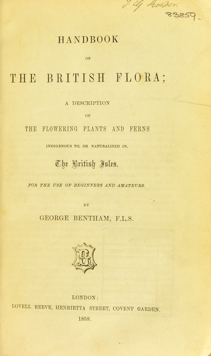 HANDBOOK OP THE BRITISH FLORA; A DESCEIPTION OP THE FLOWERING PLANTS AND FERNS INDIGENOUS TO, OR NATURALIZED IN, FOS. THE USE OF BEGINNERS AND AMATEURS. 9 BY GEORGE BENTHAM, F.L.S. LONDON: LOVELL REEVE, HENRIETTA STREET, COVENT GARDEN. 1858.