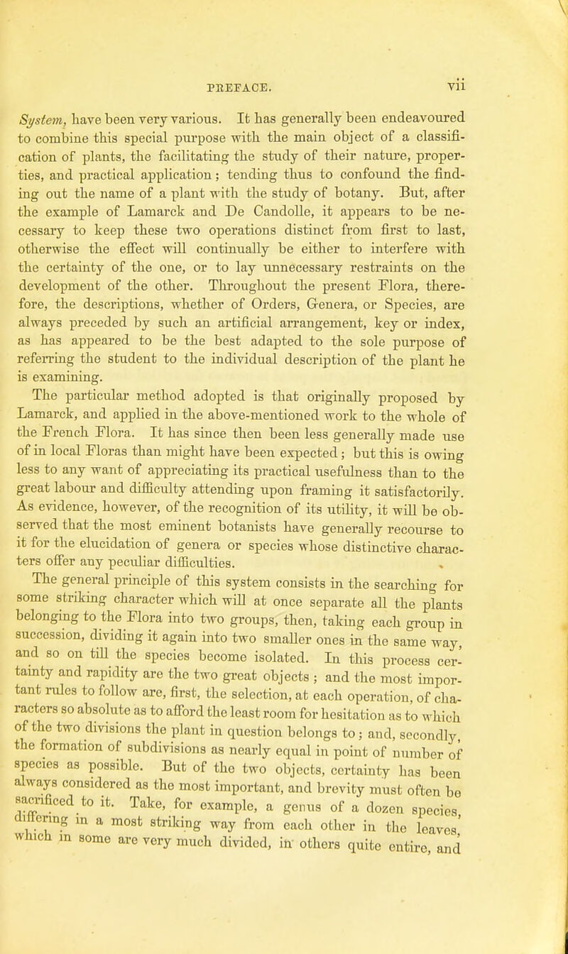 System, liave been very various. It has generally been endeavoured to combine this special purpose with the main object of a classifi- cation of plants, the facilitating the study of their natui-e, proper- ties, and practical application; tending thus to confound the find- ing out the name of a plant vi'ith the study of botany. But, after the example of Lamarck and De Candolle, it appears to be ne- cessary to keep these two operations distinct from first to last, otherwise the effect will continually be either to interfere with the certainty of the one, or to lay unnecessary restraints on the development of the other. Throughout the present Plora, there- fore, the descriptions, whether of Orders, Genera, or Species, are always preceded by such an artificial arrangement, key or index, as has appeared to be the best adapted to the sole purpose of referring the student to the individual description of the plant he is examining. The particular method adopted is that originally proposed by Lamarck, and applied in the above-mentioned work to the whole of the French Flora. It has since then been less generally made use of in local Floras than might have been expected; but this is owing less to any want of appreciating its practical usefulness than to the great labour and difficulty attending upon framing it satisfactorily. As evidence, however, of the recognition of its utility, it will be ob- served that the most eminent botanists have generally recourse to it for the elucidation of genera or species whose distinctive charac- ters offer any peculiar difficulties. The general principle of this system consists in the searching for some striking character which will at once separate all the plants belonging to the Flora into two groups, then, taking each group in succession, dividing it again into two smaller ones in the same way, and so on till the species become isolated. In this process cer- tamty and rapidity are the two great objects ; and the most impor- tant rules to follow are, first, the selection, at each operation, of cha- racters so absolute as to afford the least room for hesitation as to which of the two divisions the plant in question belongs to; and, secondly the formation of subdivisions as nearly equal in point of number of species as possible. But of the two objects, certainty has been always considered as the most important, and brevity must often be Bacnficed to it. Take, for example, a genus of a dozen species aittering m a most striking way from each other in the leaves' which m some are very much divided, in others quite entire, and