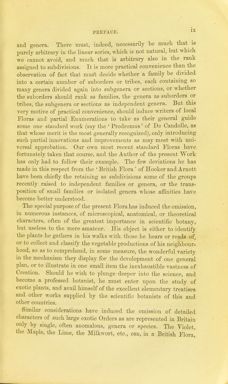 and genera. There must, indeed, necessarily be much that is purely arbitrary in the Unear series, which is not natural, but which we cannot avoid, and much that is arbitrary also in the rank assigned to subdivisions. It is more practical convenience than the observation of fact that must decide whether a family be divided into a certain number of suborders or tribes, each containing so many genera divided again into subgenera or sections, or whether the suborders should rank as families, the genera as suborders or tribes, the subgenera or sections as independent genera. But this very motive of practical convenience, should induce writers of local Floras and partial Enumerations to take as their general guide some one standard work (say the ' Prodi'omus ' of De CandoUe, as that whose merit is the most generally recognized), only introducing such partial innovations and improvements as may meet with uni- versal approbation. Our o^vn most recent standard Floras have fortunately taken that course, and the Author of the present Work has only had to follow theu* example. The few deviations lie has made in this respect from the ' British Flora' of Hooker and Arnott have been chiefly the retaining as subdivisions some of the groups recently raised to independent families or genera, or the trans- position of small families or isolated genera whose affinities have become better understood. The special purpose of the present Flora has induced the omission, in numerous instances, of microscopical, anatomical, or theoretical characters, often of the greatest importance in scientific botany, but useless to the mere amateur. His object is either to identify the plants he gathers in his walks with those he hears or reads of, or to collect and classify the vegetable productions of his neighbour- hood, so as to comprehend, in some measure, the wonderful variety in the mechanism they display for the development of one general plan, or to illustrate in one small item the inexhaustible vastness of Creation. Should he wish to plunge deeper into the science, and become a professed botanist, he must enter upon the study of exotic plants, and avail himself of the excellent elementary treatises and other works supplied by the scientific botanists of this and other countries. Similar considerations have induced the omission of detailed characters of such large exotic Orders as are represented in Britain only by single, often anomalous, genera or species. The Violet, the Maple, the Lime, the Milkwort, etc., can, m a British Flora[