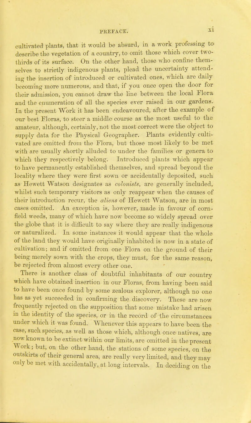 cultivated plants, that it would be absurd, in a work professing to describe the vegetation of a country, to omit those which cover two- thirds of its surface. On the other hand, those who confine them- selves to strictly indigenous plants, plead the uncertainty attend- ing the insertion of introduced or cultivated ones, which are daily becoming more numerous, and that, if you once open the door for their admission, you cannot draw the line between the local Flora and the enumeration of all the species ever raised in our gardens. In the present Work it has been endeavoured, after the example of our best Floras, to steer a middle course as the most useful to the amateur, although, certainly, not the most correct were the object to supply data for the Physical Geographer. Plants evidently culti- vated are omitted from the Flora, but those most likely to be met with are usually shortly alluded to under the families or genera to which they respectively belong. Introduced plants which appear to have permanently established themselves, and spread beyond the locahty where they were first sown or accidentally deposited, such as Hewett Watson designates as colonists, are generally included, whilst such temporary visitors as only reappear when the causes of their introduction recur, the aliens of Hewett Watson, are in most cases omitted. An exception is, however, made in favour of corn- field weeds, many of which have now become so widely spread over the globe that it is difficult to say where they are really indigenous or naturalized. In some instances it would appear that the whole of the land they would have originally inhabited is now in a state of cultivation; and if omitted from one Flora on the ground of their being merely sown with the crops, they must, for the same reason, be rejected from almost every other one. There is another class of doubtful inhabitants of our country which have obtained insertion in our Floras, from having been said to have been once found by some zealous explorer, although no one has as yet succeeded in confirming the discovery. These are now frequently rejected on the supposition that some mistake had arisen in the identity of the species, or in the record of the circumstances under which it was found. Whenever this appears to have been the case, such species, as well as those which, although once natives, are now known to be extinct within our limits, are omitted in the present Work; but, on the other hand, the stations of some species, on the outskirts of their general area, are really very limited, and they may only be met with accidentally, at long mtervals. In deciding on the