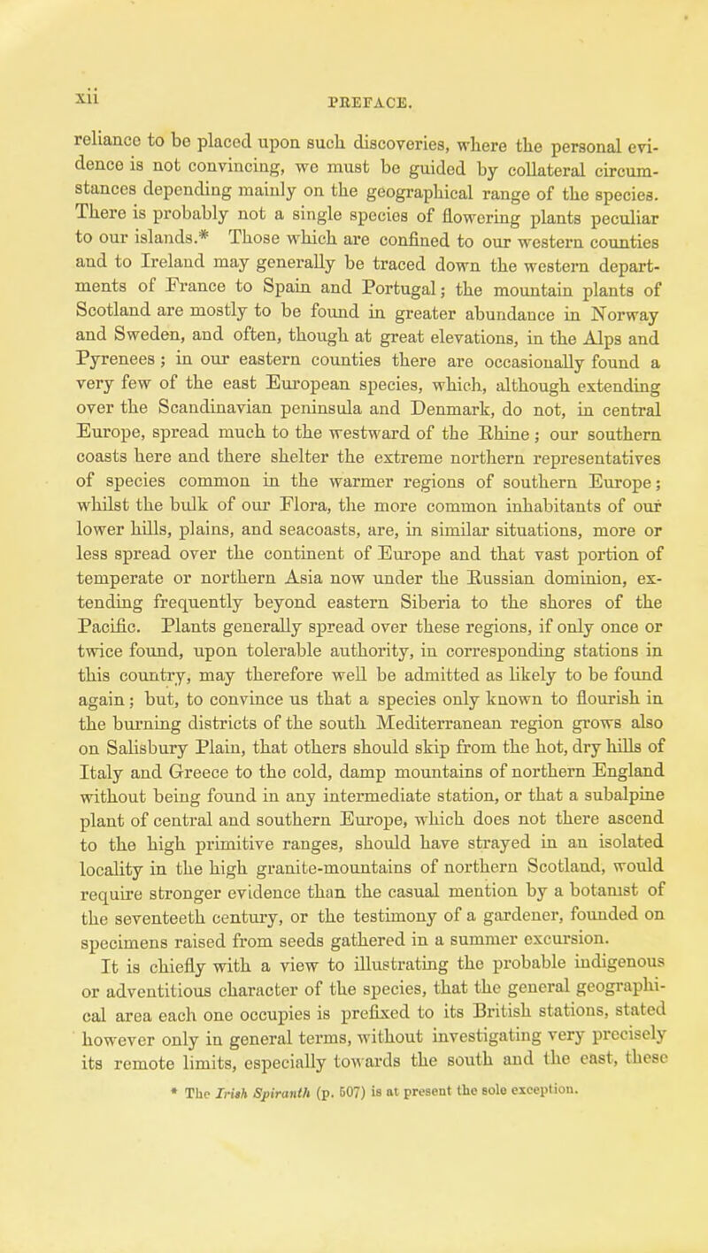 ill PEEFACE. reliance to be placed upon such discoveries, where the personal evi- dence is not convincing, we must be guided by collateral circum- stances depending mainly on the geographical range of the species. There is probably not a single species of flowering plants peculiar to our islands* Those which are confined to our western counties and to Ireland may generally be traced down the western depart- ments of France to Spain and Portugal; the moimtain plants of Scotland are mostly to be foimd m greater abundance in Norway and Sweden, and often, though at great elevations, in the Alps and Pyrenees; in our eastern counties there are occasionally found a very few of the east European species, which, although extending over the Scandinavian peninsula and Denmark, do not, in central Europe, spread much to the westward of the Rhine ; our southern coasts here and there shelter the extreme nortliern representatives of species common in the warmer regions of southern Europe; whilst the bulk of our Flora, the more common inhabitants of our lower hills, plains, and seacoasts, are, in similar situations, more or less spread over the continent of Europe and that vast portion of temperate or northern Asia now under the Sussian dominion, ex- tending frequently beyond eastern Siberia to the shores of the Pacific. Plants generally spread over these regions, if only once or twice found, upon tolerable authority, in corresponding stations in this country, may therefore well be admitted as hkely to be found again; but, to convince us that a species only known to flourish in the burning districts of the south Mediterranean region grows also on Salisbury Plain, that others should skip from the hot, dry hills of Italy and Greece to the cold, damp mountains of northern England without being found in any intermediate station, or that a subalpine plant of central and southern Europe, which does not there ascend to the high primitive ranges, should have strayed in an isolated locality in the high granite-mountains of northern Scotland, would require stronger evidence than the casual mention by a botamst of the seventeeth century, or the testimony of a gardener, founded on specimens raised from seeds gathered in a summer excursion. It is chiefly with a view to illustrating the probable indigenous or adventitious character of the species, that the general geographi- cal area each one occupies is prefixed to its British stations, stated however only in general terms, without investigating very precisely its remote limits, especially to^vards the south and the cast, these ♦ The Iriih Sfiranth (p. 507) is at present the sole exception.