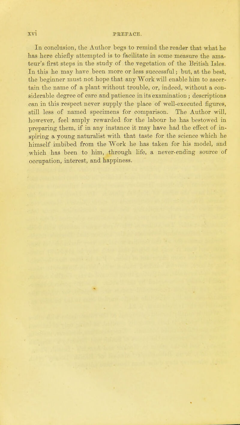 In conolusion, the Author begs to remind the reader that what he has here chiefly attempted is to facilitate in some measure the ama- teur's first steps in the study of the vegetation of the British Isles. In this he may have been more or less successful; but, at the best, the beginner must not hope that any Work will enable him to ascer- tain the name of a plant without trouble, or, indeed, without a con- siderable degree of care and patience in its examination ; descriptions can in this respect never supply the place of well-executed figures, still less of named specimens for comparison. The Author wiU, however, feel amply rewarded for the labour he has bestowed in preparing them, if in any instance it may have had the effect of in- spiring a young naturalist with that taste for the science which he himself imbibed from the Work he has taken for his model, and which has been to him, through life, a never-ending source of occupation, interest, and happiness.