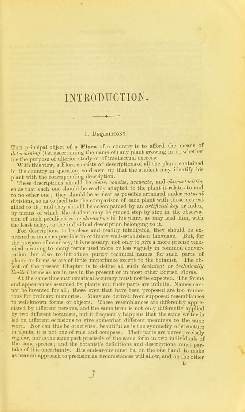 INTEODUCTION. I. Definitions. The principal object of a Flora of a country is to afiFord the means of determining {i.e. ascertaining; the name of) any plant growing in it, whether for the purpose of ulterior study or of intellectual exercise. With this view, a Flora consists of descriptions of all the plants contained in the coimtiy.in question, so di-awn up that the student may identify his plant with the corresponding description. These desciiptions should be clear, concise, accurate, and characteristic, so as that each one should be readily adapted to the plant it relates to and to no other one ; they should be as near as possible arranged under natural divisions, so as to faciUtate the comparison of each jilant with those nearest alhed to it; and they should be accompanied by an artificial hey or index, by means of which the student may be guided step by step in the obsei-va- tion of such pe6uharities or characters in his plant, as may lead liim, with the least delay, to the individual description belonging to it. For descriptions to be clear and readily intelhgible, they should be ex- pressed as much as possible in ordinary weh-estabhshed language. But, for tlie purpose of acem'acy, it is necessary, not only to give a more precise tech- nical meaning to many terms used more or less vaguely in common conver- sation, but also to introduce purely technical names for such parts of plants or forms as are of Uttle importance except to the botanist. The ob- ject of the present Chapter is to define aU such technical or technically limited terms as are in use in tbe present or in most other British Floras. At the same time mathematical accuracy must not be expected. The forms and appearances assumed by plants and theh parts are infinite. Names can- not be invented for all; those even that have been proposed are too nume- rous for ordinary memories. Many are derived from supposed resemblances to well-known forms or objects. These resemblances are diifereutly appre- ciated by different persons, and the same term is not only difl'erently apphed by two different botanists, but it frequently happens tliat the same writer ia led on diflercnt occasions to give somewhat different meanings to the same word. Nor can tliis be otherwise: beautiful as is the symmetry of structui'e in plants, it is not one of rule and compass. Their parts are never precisely regular, nor is the same part precisely of the same form in two mdividuals of the same species ; and the botanist's definitions and descriptions must par- take of this uncertainty. His endeavour must be, on the one hand, to make as near an approach to precision as circumstances will allow, and on the other B 3