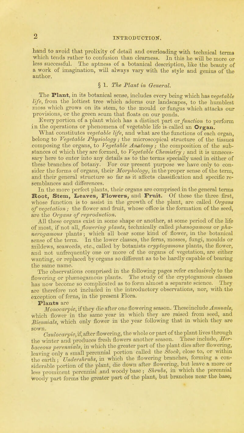 hand to avoid that proUxity of detail and overloading with technical terma whicli tends rather to confusion than clearness. In this he wiU be more or less successful. The aptness of a botanical description, Uke the beauty of a work of imagination, will always vary with the style and genius of the author. § 1. The Plant in General. The Plant, in its botanical sense, includes every being wliich has vegetable life, fi'om the loltiest tree which adorns our landscapes, to the humblest moss which grows on its stem, to the mould or fungus which attacks our provisions, or the green scum that floats on our ponds. Every portion of a plant which has a distinct part ov function to perform in the operations or phenomena of vegetable hfe is called an Organ. What constitutes vegetable life, and what are the functions of each organ, belong to Vegetable Physiology; the microscopical structure of the tissues composing the organs, to Vegetable Anatomy; the composition of the sub- stances of wliich they are formed, to Vegetable Chemistry; and it is vmneces- sary here to enter into any details as to the terms specially used in either of these branches of botany. For om* present piu-pose we have only to con- sider the forms of organs, their Morphology, in the proper sense of the term, and their general structm-e so far as it alfects classification and specific re- semblances and differences. In the more perfect plants, then* organs are comprised in the general terms Root, Stem, Leaves, Tlowers, and Fruit. Of these the three first, whose function is to assist in the growth of the plant, are called Organs of vegetation; the flower and fruit, whose office is the formation of the seed, are the Organs of reproduction. All these organs exist in some shape or another, at some period of the life of most, if not aR, flowering plants, teclmically c&W&A pthcenogamous or pha- neroga/inous plants; which all bear some kind of flower, in the botanical sense of the term. In the lower classes, the ferns, mosses, fungi, moulds or mildews, seaweeds, etc., called by botanists cryptoga/mous plants, the flower, and not vmii-equently one or more of the organs of vegetation, are either wanting, or replaced by organs so different as to be hardly capable of beai-ing the same name. The observations comprised in the following pages refer exclusively to the flowei-iug or pheenogamous plants. The study of the ciyptogamous classes has now become so comphoated as to form almost a separate science. They are therefore not included in the introductory observations, nor, with the exception of ferns, in the present Flora. Plants are Monocarpic, if they die after one flowering season. Theseinclude Annuals, which flower in the same year in which they are raised from seed, and Biennials, which only flower in the year following that in which they are ^'''^Caulocarpic, if, after flowermg, the wliole or part of the plant Uves through the winter and produces fi-esh flowers another season. Tliese include. Her- baceous perennials, in which the greater part of the plant dies after flowering, leaving only a small perennial portion called the Stock, close to, or within the earth; Undershriibs, in which the flowering branches, fonning a con- siderable portion of the plant, die down after flowering, but leave a more or less prominent perennial and woody base ; Shrubs, m which the })ercnnial woody part forms the greater part of the plant, but branches near the base,
