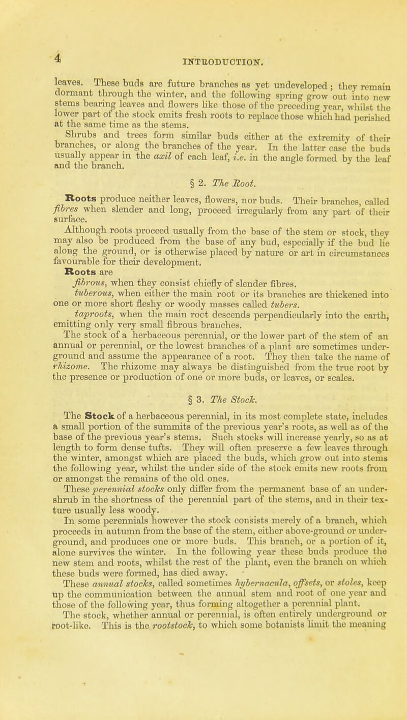 INTBODUOTIOIf. leaves. These buds are future branches as yet undeveloped ; they remain dormant through the winter, and the following spring gi-ow out into new stems bearing leaves and flowers hko those of the preceding year, whilst tlie lower part of the stock emits fresh roots to replace those which had perished at the same time as the stems. Shrubs and trees form similar buds either at the extremity of their branches, or along the branches of the year. In the latter case the buds usually appear in the axil of each leaf, i.e. in tlie angle formed by the leaf and the branch. § 2. The Boot. Roots produce neither leaves, flowers, nor buds. Theu- branches, called fibres when slender and long, proceed u-regularly from any part of their sui-face. Although roots proceed usually from the base of the stem or stock, they may also be produced from the base of any bud, especially if the bud he along the ground, or is otherwise placed by nature or art in circumstances favourable for their development. Roots are fih-oHs, when they consist chiefly of slender fibres. Uiheroiis, when either the main root or its branches are thickened into one or more short fleshy or woody masses called tubers. taproots, when the main root descends j)erpendicularly into the earth, emitting only very small fibrous branches. The stock of a herbaceous perennial, or the lower part of the stem of an annua] or perennial, or the lowest branches of a plant are sometimes under- ground and assume the appearance of a root. They then take the name of rKizome. The rhizome may always be distinguished from the true root by the presence or production of one or more buds, or leaves, or scales. § 3. The Stock. The Stock of a herbaceous perennial, in its most complete state, includes a smaU portion of the summits of the previous year's roots, as well as of the base of the previous year's stems. Such stocks will increase yearly, so as at length to form dense tufts. They will often preseiTC a few leaves through the winter, amongst which are placed the buds, which grow out into stems the following year, whilst the under side of the stock emits new roots from or amongst the remains of the old ones. These perennial stocks only difier from the permanent base of an under- shrub in the shortness of the perennial part of the stems, and in their tex- tui'e usually less woody. In some perennials however the stock consists merely of a branch, whicli proceeds in autumn from the base of the stem, either above-ground or ujider- ground, and produces one or more buds. This branch, or a portion of it, alone survives the winter. In the following year these buds produce the new stem and roots, wliilst the rest of the plant, even the branch on which these buds were formed, has died away. These annual stocks, called sometimes hybernacula, offsets, or stoles, keep up the communication between the annual stem and root of one year and those of the following year, thus forming altogether a perennial plant. The stock, whether annual or perennial, is often entirely imdei-ground or root-like. This is the rootstoek, to which some botanists limit the moaning